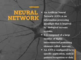 NEURAL
NETWORK
An Artificial Neural
Network (ANN) is an
information processing
paradigm that is inspired
by  biological nervous
systems.
It is composed of a large
number of highly
interconnected processing
elements called  neurons.
An ANN is configured for a
specific application, such as
pattern recognition or data
 
