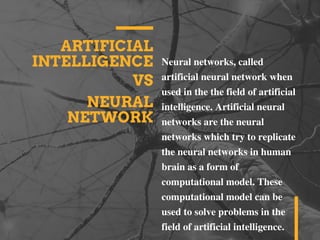 ARTIFICIAL
INTELLIGENCE
VS
Neural networks, called
artificial neural network when
used in the the field of artificial
intelligence. Artificial neural
networks are the neural
networks which try to replicate
the neural networks in human
brain as a form of
computational model. These
computational model can be
used to solve problems in the
field of artificial intelligence.
NEURAL
NETWORK
 