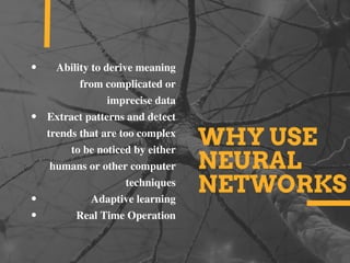 WHY USE
NEURAL
NETWORKS
Ability to derive meaning
from complicated or
imprecise data
Extract patterns and detect
trends that are too complex
to be noticed by either
humans or other computer
techniques
Adaptive learning
Real Time Operation
 