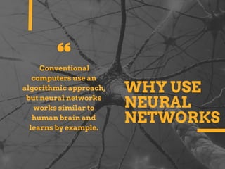WHY USE
NEURAL
NETWORKS
Conventional
computers use an
algorithmic approach,
but neural networks
works similar to
human brain and
learns by example.
 