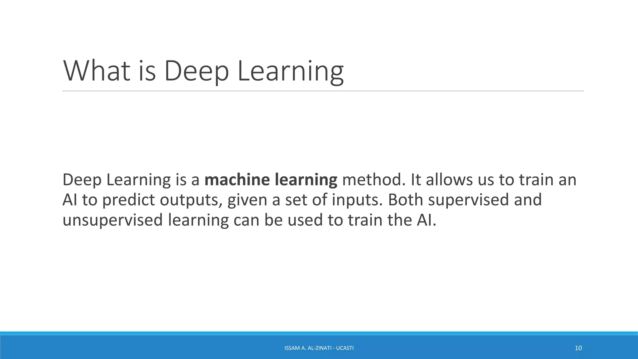 What is Deep Learning
Deep Learning is a machine learning method. It allows us to train an
AI to predict outputs, given a set of inputs. Both supervised and
unsupervised learning can be used to train the AI.
ISSAM A. AL-ZINATI - UCASTI 10
 