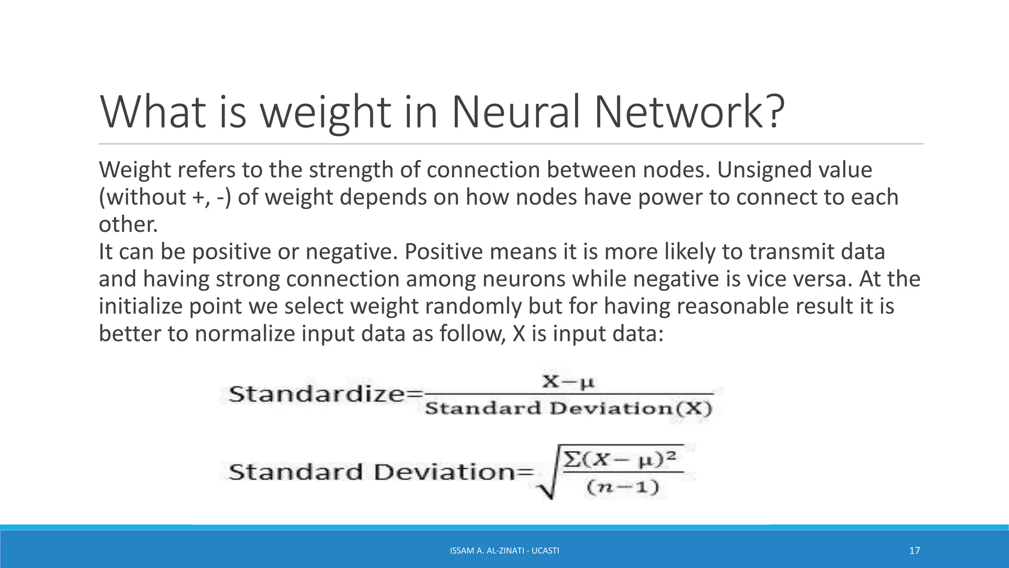 What is weight in Neural Network?
Weight refers to the strength of connection between nodes. Unsigned value
(without +, -) of weight depends on how nodes have power to connect to each
other.
It can be positive or negative. Positive means it is more likely to transmit data
and having strong connection among neurons while negative is vice versa. At the
initialize point we select weight randomly but for having reasonable result it is
better to normalize input data as follow, X is input data:
ISSAM A. AL-ZINATI - UCASTI 17
 