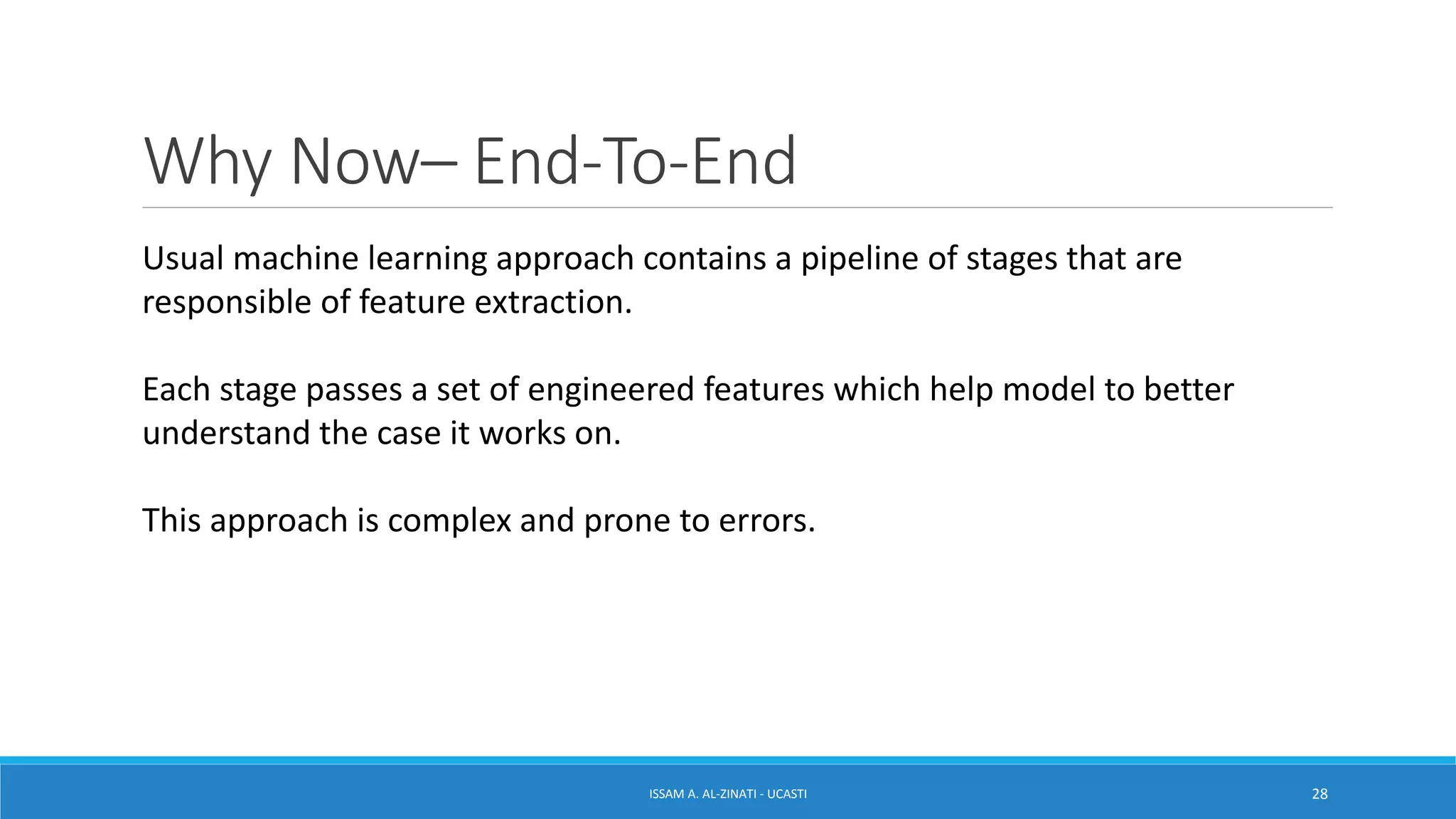Why Now– End-To-End
ISSAM A. AL-ZINATI - UCASTI 28
Usual machine learning approach contains a pipeline of stages that are
responsible of feature extraction.
Each stage passes a set of engineered features which help model to better
understand the case it works on.
This approach is complex and prone to errors.
 