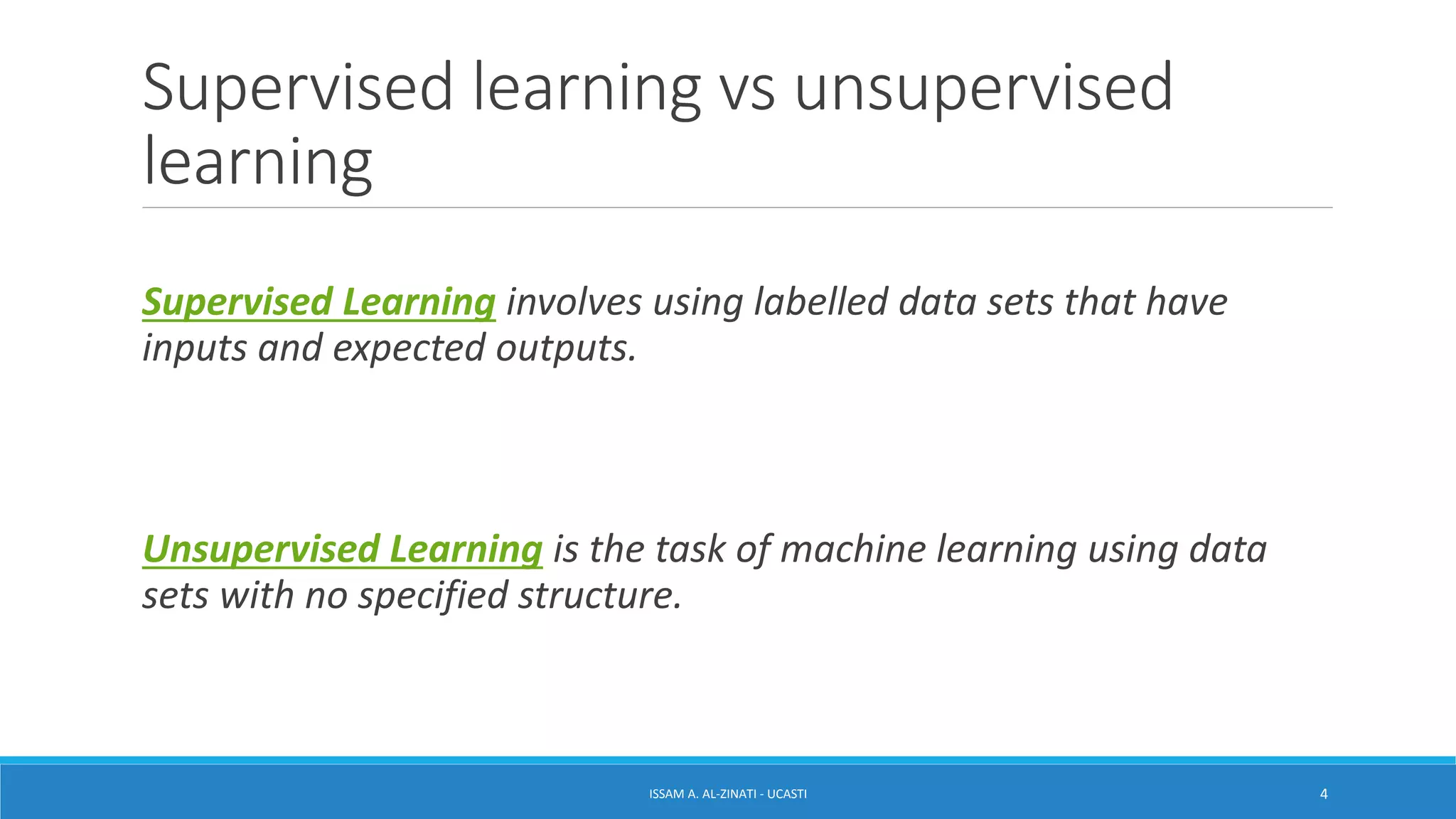 Supervised learning vs unsupervised
learning
Supervised Learning involves using labelled data sets that have
inputs and expected outputs.
Unsupervised Learning is the task of machine learning using data
sets with no specified structure.
ISSAM A. AL-ZINATI - UCASTI 4
 