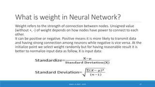 What is weight in Neural Network?
Weight refers to the strength of connection between nodes. Unsigned value
(without +, -) of weight depends on how nodes have power to connect to each
other.
It can be positive or negative. Positive means it is more likely to transmit data
and having strong connection among neurons while negative is vice versa. At the
initialize point we select weight randomly but for having reasonable result it is
better to normalize input data as follow, X is input data:
ISSAM A. AL-ZINATI - UCASTI 17
 