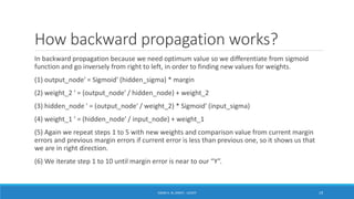How backward propagation works?
In backward propagation because we need optimum value so we differentiate from sigmoid
function and go inversely from right to left, in order to finding new values for weights.
(1) output_node′ = Sigmoid′ (hidden_sigma) * margin
(2) weight_2 ′ = (output_node′ / hidden_node) + weight_2
(3) hidden_node ′ = (output_node′ / weight_2) * Sigmoid′ (input_sigma)
(4) weight_1 ′ = (hidden_node′ / input_node) + weight_1
(5) Again we repeat steps 1 to 5 with new weights and comparison value from current margin
errors and previous margin errors if current error is less than previous one, so it shows us that
we are in right direction.
(6) We iterate step 1 to 10 until margin error is near to our “Y”.
ISSAM A. AL-ZINATI - UCASTI 19
 