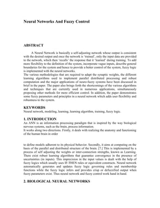 Neural Networks And Fuzzy Control

ABSTRACT
A Neural Network is basically a self-adjusting network whose output is consistent
with the desired output and once the network is ‘trained’, only the input data are provided
to the network, which then ‘recalls’ the response that it ‘learned’ during training. To add
more flexibility to the definition of the system, incorporate vague inputs, describe general
boundaries for the system and hence to provide a better control of the system, fuzzy logic
is implemented with the neural networks.
The various methodologies that are required to adapt the synaptic weights, the different
learning algorithms used to implement parallel distributed processing and robust
computation and the major applications of neuro-fuzzy systems have been discussed in
brief in the paper. The paper also brings forth the shortcomings of the various algorithms
and techniques that are currently used in numerous applications, simultaneously
proposing other methods for more efficient control. In addition, the paper demonstrates
some fuzzy parameters and principles in a neural network which adds user flexibility and
robustness to the system.

KEYWORDS
Neural network, modeling, learning, learning algorithm, training, fuzzy logic.

1. INTRODUCTION
An ANN is an information processing paradigm that is inspired by the way biological
nervous systems, such as the brain, process information.
It works along two directions. Firstly, it deals with realizing the anatomy and functioning
of the human brain in order
to define models adherent to its physical behavior. Secondly, it aims at computing on the
basis of the parallel and distributed structure of the brain. [7.] This is implemented by a
process of self adjusting the weights or inter-connection strengths, known as Learning.
There exist robust learning algorithms that guarantee convergence in the presence of
uncertainties (in inputs). This imprecision in the input values is dealt with the help of
fuzzy logics which usually uses IF-THEN rules or equivalent constructs. Neural network
automatically generates and updates fuzzy logic governing rules and membership
functions while the fuzzy logic infers and provides crisp or defuzzified output when
fuzzy parameters exist. Thus neural network and fuzzy control work hand in hand.

2. BIOLOGICAL NEURAL NETWORKS

 