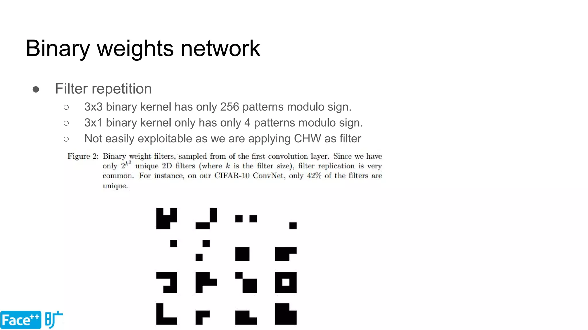 Binary weights network
● Filter repetition
○ 3x3 binary kernel has only 256 patterns modulo sign.
○ 3x1 binary kernel only has only 4 patterns modulo sign.
○ Not easily exploitable as we are applying CHW as filter
 