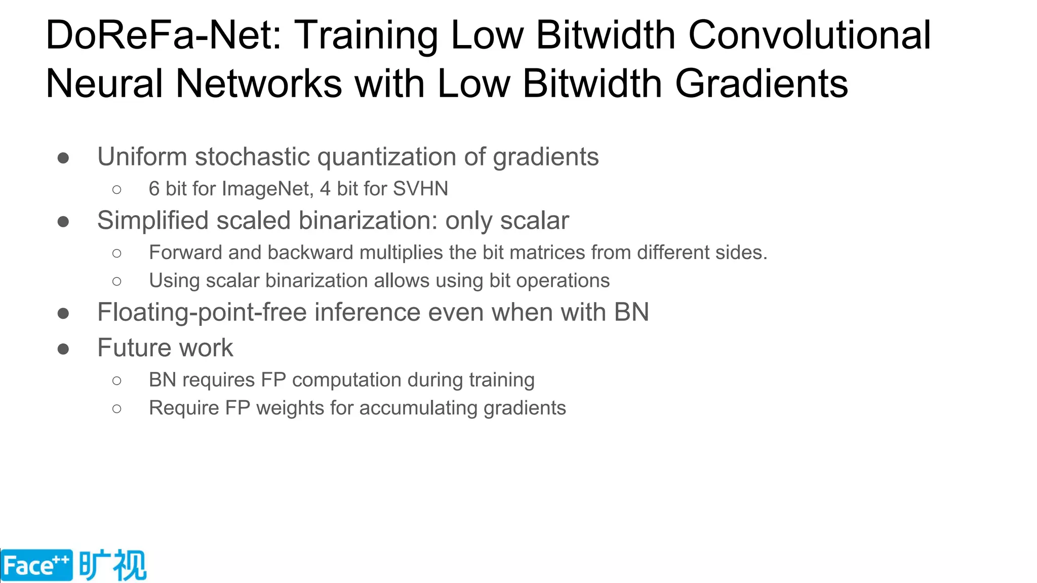 DoReFa-Net: Training Low Bitwidth Convolutional
Neural Networks with Low Bitwidth Gradients
● Uniform stochastic quantization of gradients
○ 6 bit for ImageNet, 4 bit for SVHN
● Simplified scaled binarization: only scalar
○ Forward and backward multiplies the bit matrices from different sides.
○ Using scalar binarization allows using bit operations
● Floating-point-free inference even when with BN
● Future work
○ BN requires FP computation during training
○ Require FP weights for accumulating gradients
 