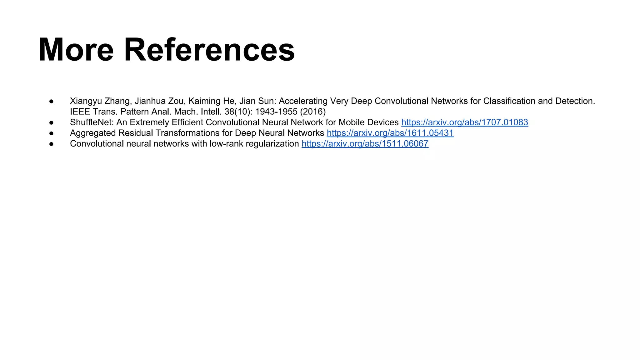 More References
● Xiangyu Zhang, Jianhua Zou, Kaiming He, Jian Sun: Accelerating Very Deep Convolutional Networks for Classification and Detection.
IEEE Trans. Pattern Anal. Mach. Intell. 38(10): 1943-1955 (2016)
● ShuffleNet: An Extremely Efficient Convolutional Neural Network for Mobile Devices https://arxiv.org/abs/1707.01083
● Aggregated Residual Transformations for Deep Neural Networks https://arxiv.org/abs/1611.05431
● Convolutional neural networks with low-rank regularization https://arxiv.org/abs/1511.06067
 