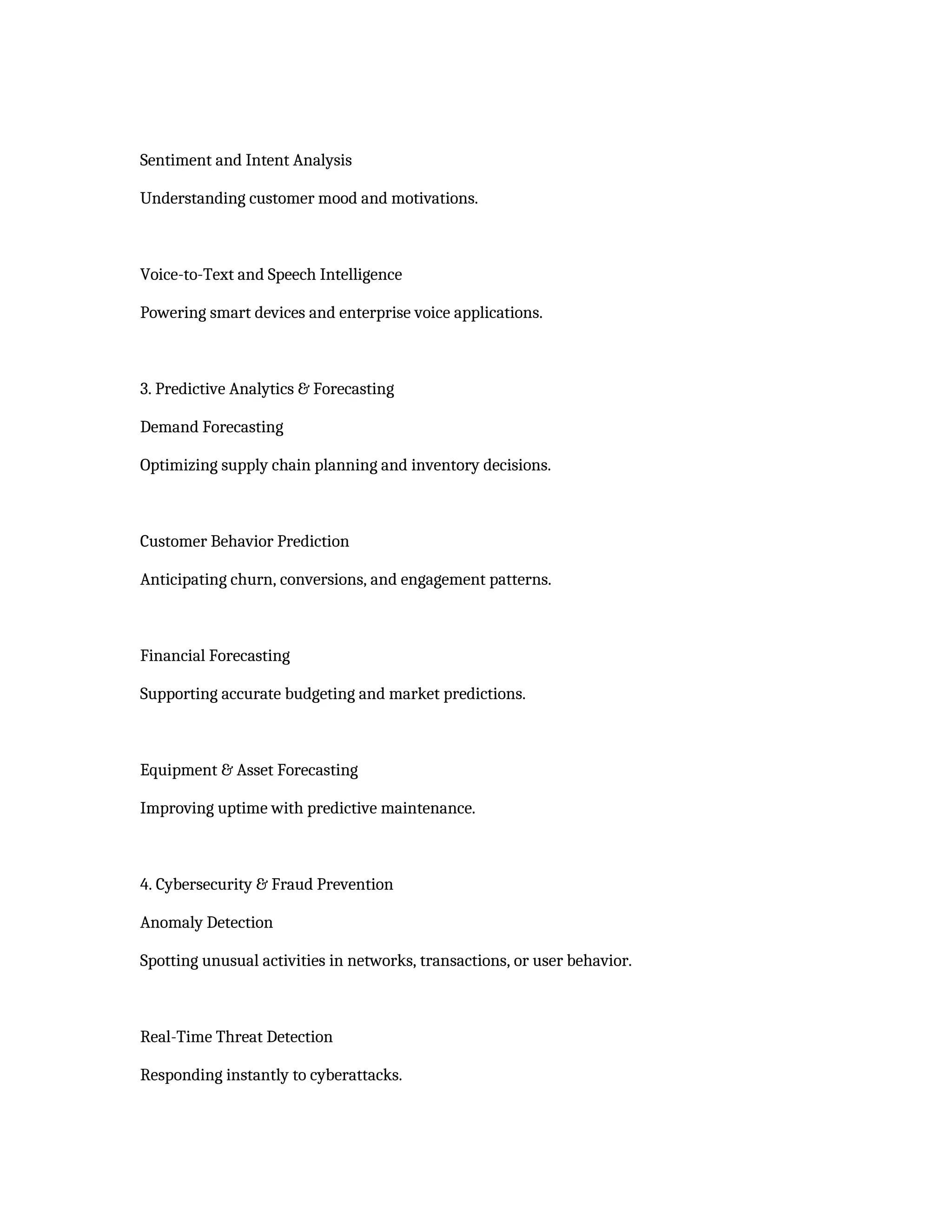 Sentiment and Intent Analysis
Understanding customer mood and motivations.
Voice-to-Text and Speech Intelligence
Powering smart devices and enterprise voice applications.
3. Predictive Analytics & Forecasting
Demand Forecasting
Optimizing supply chain planning and inventory decisions.
Customer Behavior Prediction
Anticipating churn, conversions, and engagement patterns.
Financial Forecasting
Supporting accurate budgeting and market predictions.
Equipment & Asset Forecasting
Improving uptime with predictive maintenance.
4. Cybersecurity & Fraud Prevention
Anomaly Detection
Spotting unusual activities in networks, transactions, or user behavior.
Real-Time Threat Detection
Responding instantly to cyberattacks.
 