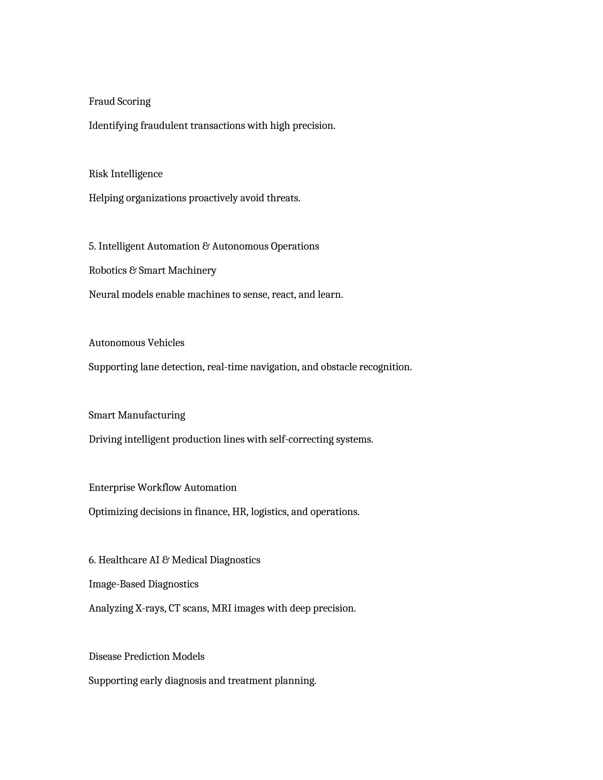 Fraud Scoring
Identifying fraudulent transactions with high precision.
Risk Intelligence
Helping organizations proactively avoid threats.
5. Intelligent Automation & Autonomous Operations
Robotics & Smart Machinery
Neural models enable machines to sense, react, and learn.
Autonomous Vehicles
Supporting lane detection, real-time navigation, and obstacle recognition.
Smart Manufacturing
Driving intelligent production lines with self-correcting systems.
Enterprise Workflow Automation
Optimizing decisions in finance, HR, logistics, and operations.
6. Healthcare AI & Medical Diagnostics
Image-Based Diagnostics
Analyzing X-rays, CT scans, MRI images with deep precision.
Disease Prediction Models
Supporting early diagnosis and treatment planning.
 