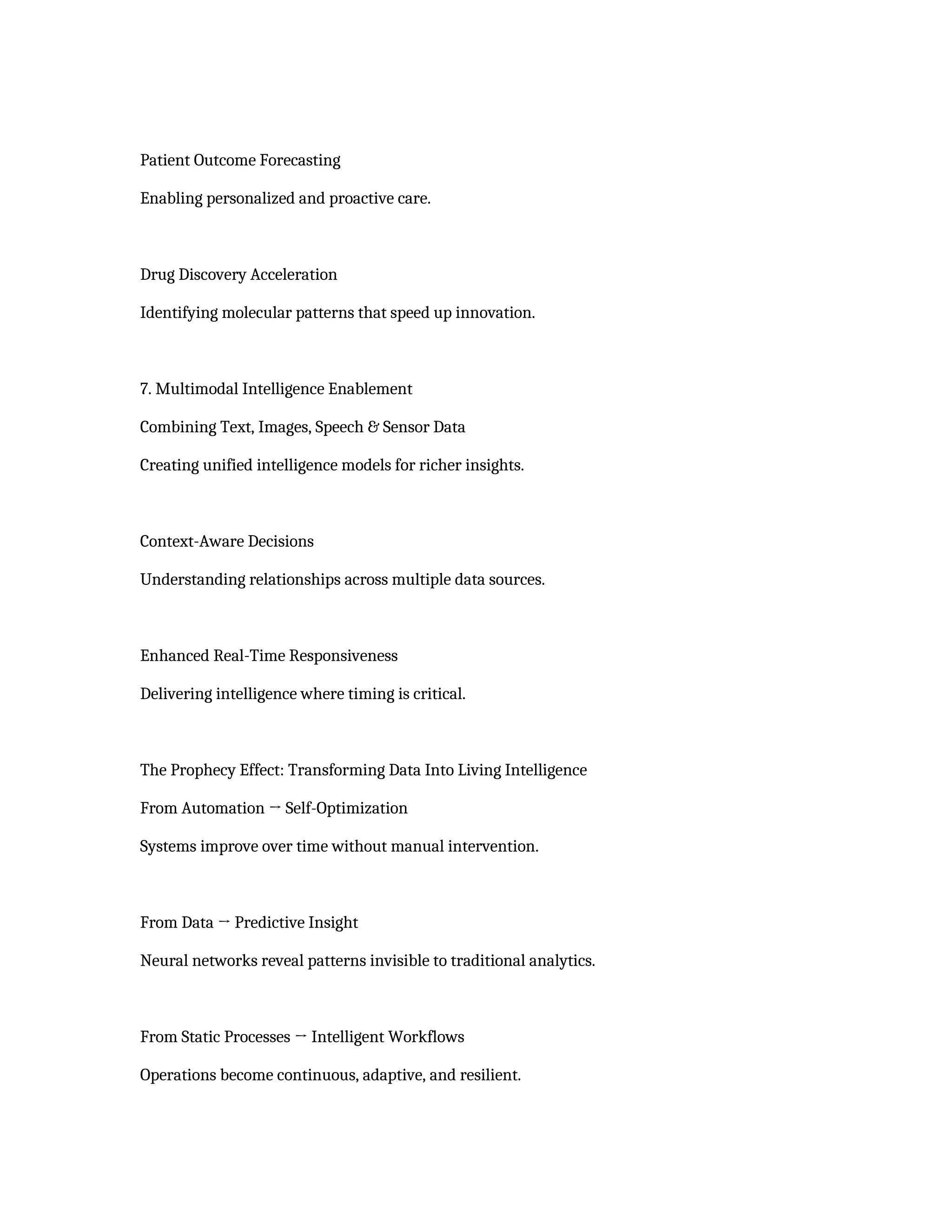 Patient Outcome Forecasting
Enabling personalized and proactive care.
Drug Discovery Acceleration
Identifying molecular patterns that speed up innovation.
7. Multimodal Intelligence Enablement
Combining Text, Images, Speech & Sensor Data
Creating unified intelligence models for richer insights.
Context-Aware Decisions
Understanding relationships across multiple data sources.
Enhanced Real-Time Responsiveness
Delivering intelligence where timing is critical.
The Prophecy Effect: Transforming Data Into Living Intelligence
From Automation → Self-Optimization
Systems improve over time without manual intervention.
From Data → Predictive Insight
Neural networks reveal patterns invisible to traditional analytics.
From Static Processes → Intelligent Workflows
Operations become continuous, adaptive, and resilient.
 