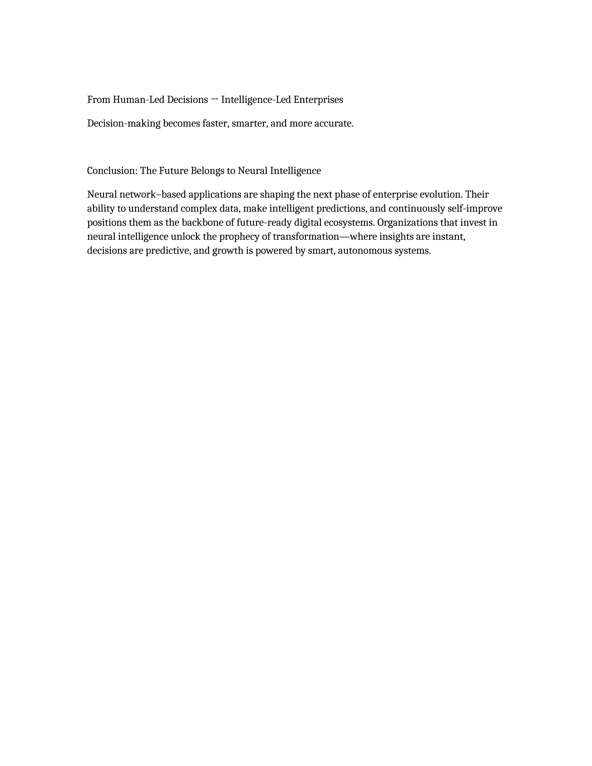 From Human-Led Decisions → Intelligence-Led Enterprises
Decision-making becomes faster, smarter, and more accurate.
Conclusion: The Future Belongs to Neural Intelligence
Neural network–based applications are shaping the next phase of enterprise evolution. Their
ability to understand complex data, make intelligent predictions, and continuously self-improve
positions them as the backbone of future-ready digital ecosystems. Organizations that invest in
neural intelligence unlock the prophecy of transformation—where insights are instant,
decisions are predictive, and growth is powered by smart, autonomous systems.
 