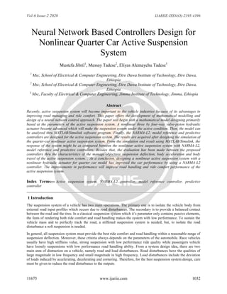 Vol-6 Issue-2 2020 IJARIIE-ISSN(O)-2395-4396
11675 www.ijariie.com 1032
Neural Network Based Controllers Design for
Nonlinear Quarter Car Active Suspension
System
Mustefa Jibril1
, Messay Tadese2
, Eliyas Alemayehu Tadese3
1
Msc, School of Electrical & Computer Engineering, Dire Dawa Institute of Technology, Dire Dawa,
Ethiopia
2
Msc, School of Electrical & Computer Engineering, Dire Dawa Institute of Technology, Dire Dawa,
Ethiopia
3
Msc, Faculty of Electrical & Computer Engineering, Jimma Institute of Technology, Jimma, Ethiopia
Abstract
Recently, active suspension system will become important to the vehicle industries because of its advantages in
improving road managing and ride comfort. This paper offers the development of mathematical modelling and
design of a neural network control approach. The paper will begin with a mathematical model designing primarily
based at the parameters of the active suspension system. A nonlinear three by four-way valve-piston hydraulic
actuator became advanced which will make the suspension system under the active condition. Then, the model can
be analyzed thru MATLAB/Simulink software program. Finally, the NARMA-L2, model reference and predictive
controllers are designed for the active suspension system. The results are acquired after designing the simulation of
the quarter-car nonlinear active suspension system. From the simulation end result using MATLAB/Simulink, the
response of the system might be as compared between the nonlinear active suspension system with NARMA-L2,
model reference and predictive controllers. Besides that, the evaluation has been made between the proposed
controllers thru the characteristics of the manage objectives suspension deflection, body acceleration and body
travel of the active suspension system. . As a conclusion, designing a nonlinear active suspension system with a
nonlinear hydraulic actuator for quarter car model has improved the car performance by using a NARMA-L2
controller. The improvements in performance will improve road handling and ride comfort performance of the
active suspension system.
Index Terms--- Active suspension system, NARMA-L2 controller, model reference controller, predictive
controller
1 Introduction
The suspension system of a vehicle has two main operations. The primary one is to isolate the vehicle body from
external road input profiles which occurs due to road disturbances. The secondary is to provide a balanced contact
between the road and the tires. In a classical suspension system which it’s parameter only contains passive elements,
the feats of rendering both ride comfort and road handling makes the system with low performance. To sustain the
vehicle mass and to perfectly track the road, a stiffened suspension system is needed, but, to isolate the road
disturbance a soft suspension is needed.
In general, all suspension system must provide the best ride comfort and road handling within a reasonable range of
suspension deflection. Moreover, these criteria always depends on the parameters of the automobile. Race vehicles
usually have high stiffness value, strong suspension with low performance ride quality while passengers vehicle
have loosely suspensions with low performance road handling ability. From a system design idea, there are two
main area of distraction on a vehicle, namely road and load disturbances. Road disturbances have the qualities of
large magnitude in low frequency and small magnitude in high frequency. Load disturbances include the deviation
of loads induced by accelerating, decelerating and cornering. Therefore, for the best suspension system design, care
must be given to reduce the road disturbance to the outputs.
 
