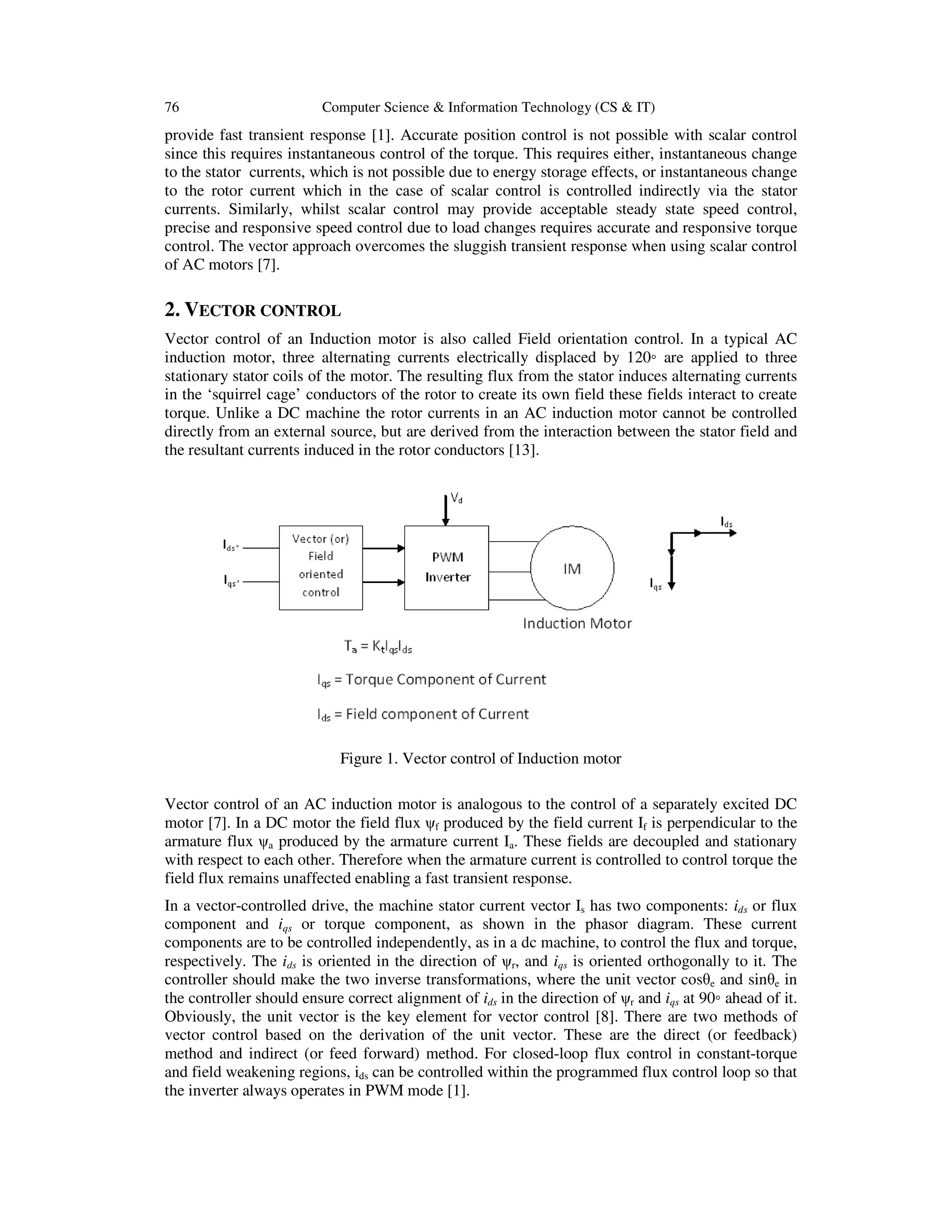 76 Computer Science & Information Technology (CS & IT)
provide fast transient response [1]. Accurate position control is not possible with scalar control
since this requires instantaneous control of the torque. This requires either, instantaneous change
to the stator currents, which is not possible due to energy storage effects, or instantaneous change
to the rotor current which in the case of scalar control is controlled indirectly via the stator
currents. Similarly, whilst scalar control may provide acceptable steady state speed control,
precise and responsive speed control due to load changes requires accurate and responsive torque
control. The vector approach overcomes the sluggish transient response when using scalar control
of AC motors [7].
2. VECTOR CONTROL
Vector control of an Induction motor is also called Field orientation control. In a typical AC
induction motor, three alternating currents electrically displaced by 120◦ are applied to three
stationary stator coils of the motor. The resulting flux from the stator induces alternating currents
in the ‘squirrel cage’ conductors of the rotor to create its own field these fields interact to create
torque. Unlike a DC machine the rotor currents in an AC induction motor cannot be controlled
directly from an external source, but are derived from the interaction between the stator field and
the resultant currents induced in the rotor conductors [13].
Figure 1. Vector control of Induction motor
Vector control of an AC induction motor is analogous to the control of a separately excited DC
motor [7]. In a DC motor the field flux ψf produced by the field current If is perpendicular to the
armature flux ψa produced by the armature current Ia. These fields are decoupled and stationary
with respect to each other. Therefore when the armature current is controlled to control torque the
field flux remains unaffected enabling a fast transient response.
In a vector-controlled drive, the machine stator current vector Is has two components: ids or flux
component and iqs or torque component, as shown in the phasor diagram. These current
components are to be controlled independently, as in a dc machine, to control the flux and torque,
respectively. The ids is oriented in the direction of ψr, and iqs is oriented orthogonally to it. The
controller should make the two inverse transformations, where the unit vector cosθe and sinθe in
the controller should ensure correct alignment of ids in the direction of ψr and iqs at 90◦ ahead of it.
Obviously, the unit vector is the key element for vector control [8]. There are two methods of
vector control based on the derivation of the unit vector. These are the direct (or feedback)
method and indirect (or feed forward) method. For closed-loop flux control in constant-torque
and field weakening regions, ids can be controlled within the programmed flux control loop so that
the inverter always operates in PWM mode [1].
 