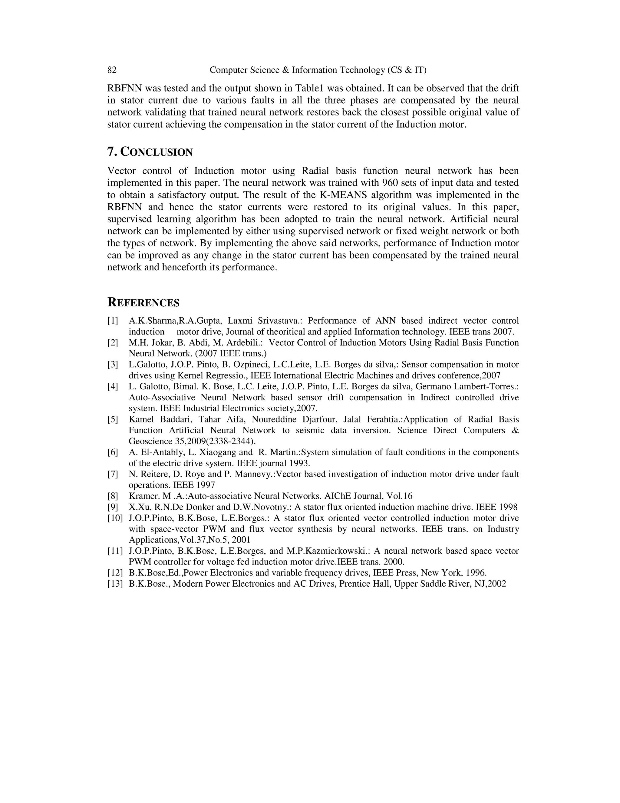 82 Computer Science & Information Technology (CS & IT)
RBFNN was tested and the output shown in Table1 was obtained. It can be observed that the drift
in stator current due to various faults in all the three phases are compensated by the neural
network validating that trained neural network restores back the closest possible original value of
stator current achieving the compensation in the stator current of the Induction motor.
7. CONCLUSION
Vector control of Induction motor using Radial basis function neural network has been
implemented in this paper. The neural network was trained with 960 sets of input data and tested
to obtain a satisfactory output. The result of the K-MEANS algorithm was implemented in the
RBFNN and hence the stator currents were restored to its original values. In this paper,
supervised learning algorithm has been adopted to train the neural network. Artificial neural
network can be implemented by either using supervised network or fixed weight network or both
the types of network. By implementing the above said networks, performance of Induction motor
can be improved as any change in the stator current has been compensated by the trained neural
network and henceforth its performance.
REFERENCES
[1] A.K.Sharma,R.A.Gupta, Laxmi Srivastava.: Performance of ANN based indirect vector control
induction motor drive, Journal of theoritical and applied Information technology. IEEE trans 2007.
[2] M.H. Jokar, B. Abdi, M. Ardebili.: Vector Control of Induction Motors Using Radial Basis Function
Neural Network. (2007 IEEE trans.)
[3] L.Galotto, J.O.P. Pinto, B. Ozpineci, L.C.Leite, L.E. Borges da silva,: Sensor compensation in motor
drives using Kernel Regressio., IEEE International Electric Machines and drives conference,2007
[4] L. Galotto, Bimal. K. Bose, L.C. Leite, J.O.P. Pinto, L.E. Borges da silva, Germano Lambert-Torres.:
Auto-Associative Neural Network based sensor drift compensation in Indirect controlled drive
system. IEEE Industrial Electronics society,2007.
[5] Kamel Baddari, Tahar Aifa, Noureddine Djarfour, Jalal Ferahtia.:Application of Radial Basis
Function Artificial Neural Network to seismic data inversion. Science Direct Computers &
Geoscience 35,2009(2338-2344).
[6] A. El-Antably, L. Xiaogang and R. Martin.:System simulation of fault conditions in the components
of the electric drive system. IEEE journal 1993.
[7] N. Reitere, D. Roye and P. Mannevy.:Vector based investigation of induction motor drive under fault
operations. IEEE 1997
[8] Kramer. M .A.:Auto-associative Neural Networks. AIChE Journal, Vol.16
[9] X.Xu, R.N.De Donker and D.W.Novotny.: A stator flux oriented induction machine drive. IEEE 1998
[10] J.O.P.Pinto, B.K.Bose, L.E.Borges.: A stator flux oriented vector controlled induction motor drive
with space-vector PWM and flux vector synthesis by neural networks. IEEE trans. on Industry
Applications,Vol.37,No.5, 2001
[11] J.O.P.Pinto, B.K.Bose, L.E.Borges, and M.P.Kazmierkowski.: A neural network based space vector
PWM controller for voltage fed induction motor drive.IEEE trans. 2000.
[12] B.K.Bose,Ed.,Power Electronics and variable frequency drives, IEEE Press, New York, 1996.
[13] B.K.Bose., Modern Power Electronics and AC Drives, Prentice Hall, Upper Saddle River, NJ,2002
 