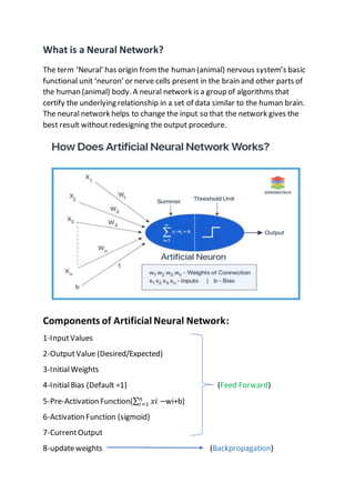 What is a Neural Network?
The term ‘Neural’ has origin from the human (animal) nervous system’s basic
functional unit ‘neuron’ or nerve cells present in the brain and other parts of
the human (animal) body. A neural network is a group of algorithms that
certify the underlying relationship in a set of data similar to the human brain.
The neural network helps to change the input so that the network gives the
best result withoutredesigning the output procedure.
Components of Artificial Neural Network:
1-InputValues
2-OutputValue (Desired/Expected)
3-InitialWeights
4-InitialBias (Default =1) (Feed Forward)
5-Pre-Activation Function(∑ 𝑥𝑖 −
𝑛
𝑖=1 wi+b)
6-Activation Function (sigmoid)
7-CurrentOutput
8-updateweights (Backpropagation)
 