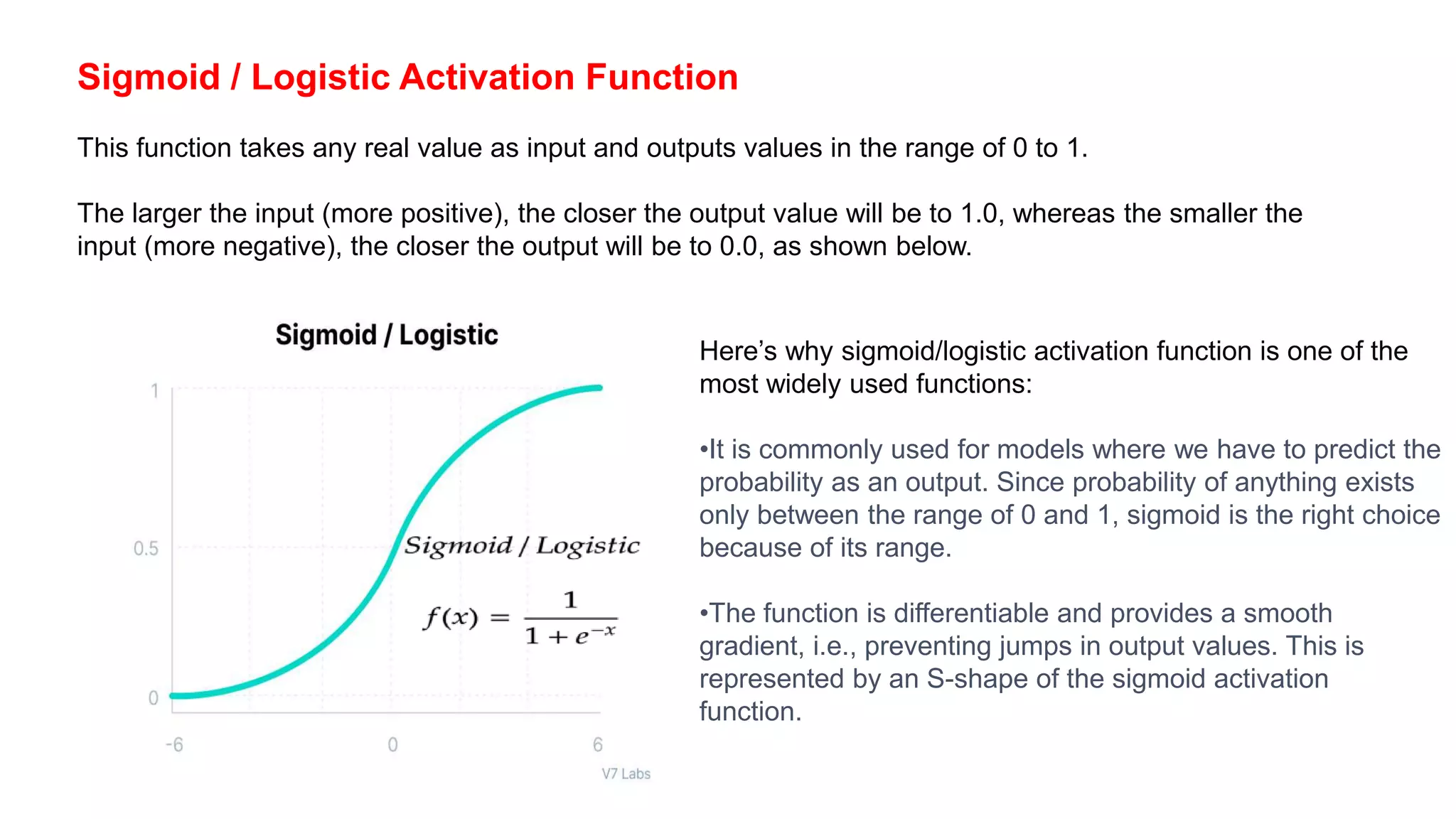 Sigmoid / Logistic Activation Function
This function takes any real value as input and outputs values in the range of 0 to 1.
The larger the input (more positive), the closer the output value will be to 1.0, whereas the smaller the
input (more negative), the closer the output will be to 0.0, as shown below.
Here’s why sigmoid/logistic activation function is one of the
most widely used functions:
•It is commonly used for models where we have to predict the
probability as an output. Since probability of anything exists
only between the range of 0 and 1, sigmoid is the right choice
because of its range.
•The function is differentiable and provides a smooth
gradient, i.e., preventing jumps in output values. This is
represented by an S-shape of the sigmoid activation
function.
 