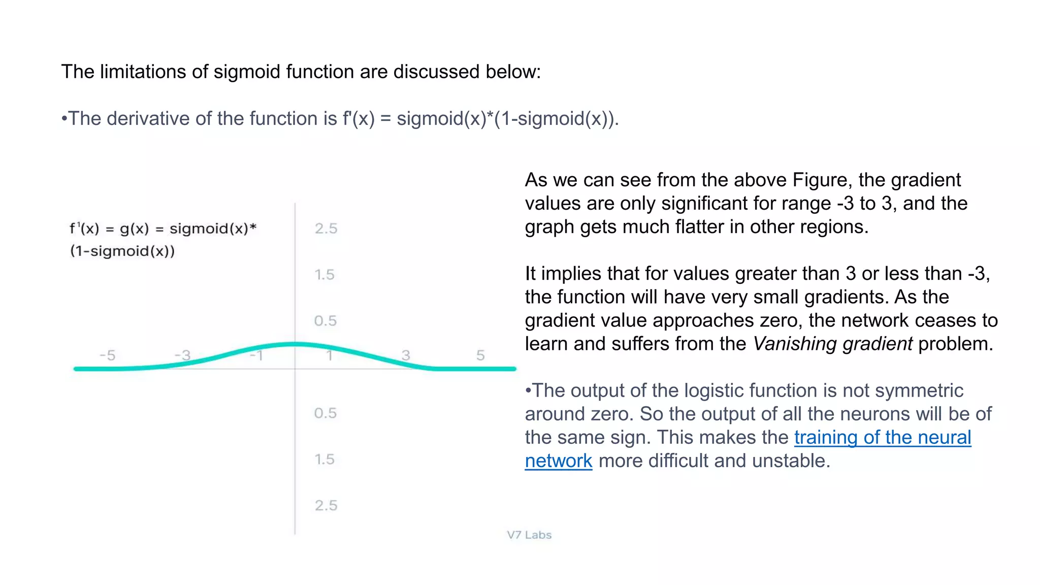 The limitations of sigmoid function are discussed below:
•The derivative of the function is f'(x) = sigmoid(x)*(1-sigmoid(x)).
As we can see from the above Figure, the gradient
values are only significant for range -3 to 3, and the
graph gets much flatter in other regions.
It implies that for values greater than 3 or less than -3,
the function will have very small gradients. As the
gradient value approaches zero, the network ceases to
learn and suffers from the Vanishing gradient problem.
•The output of the logistic function is not symmetric
around zero. So the output of all the neurons will be of
the same sign. This makes the training of the neural
network more difficult and unstable.
 