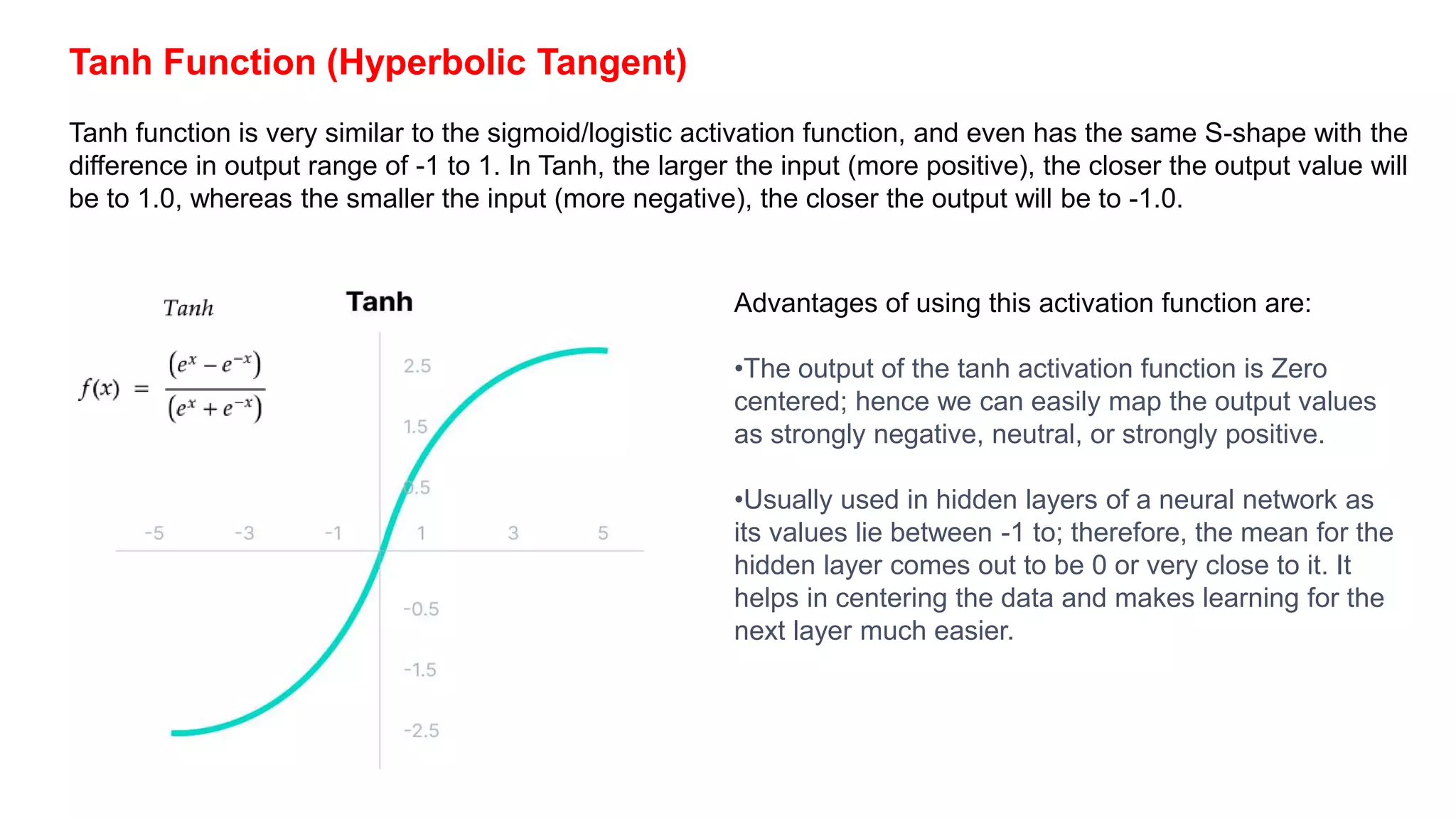 Tanh Function (Hyperbolic Tangent)
Tanh function is very similar to the sigmoid/logistic activation function, and even has the same S-shape with the
difference in output range of -1 to 1. In Tanh, the larger the input (more positive), the closer the output value will
be to 1.0, whereas the smaller the input (more negative), the closer the output will be to -1.0.
Advantages of using this activation function are:
•The output of the tanh activation function is Zero
centered; hence we can easily map the output values
as strongly negative, neutral, or strongly positive.
•Usually used in hidden layers of a neural network as
its values lie between -1 to; therefore, the mean for the
hidden layer comes out to be 0 or very close to it. It
helps in centering the data and makes learning for the
next layer much easier.
 