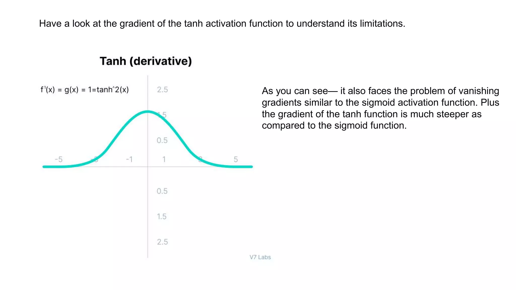 Have a look at the gradient of the tanh activation function to understand its limitations.
As you can see— it also faces the problem of vanishing
gradients similar to the sigmoid activation function. Plus
the gradient of the tanh function is much steeper as
compared to the sigmoid function.
 