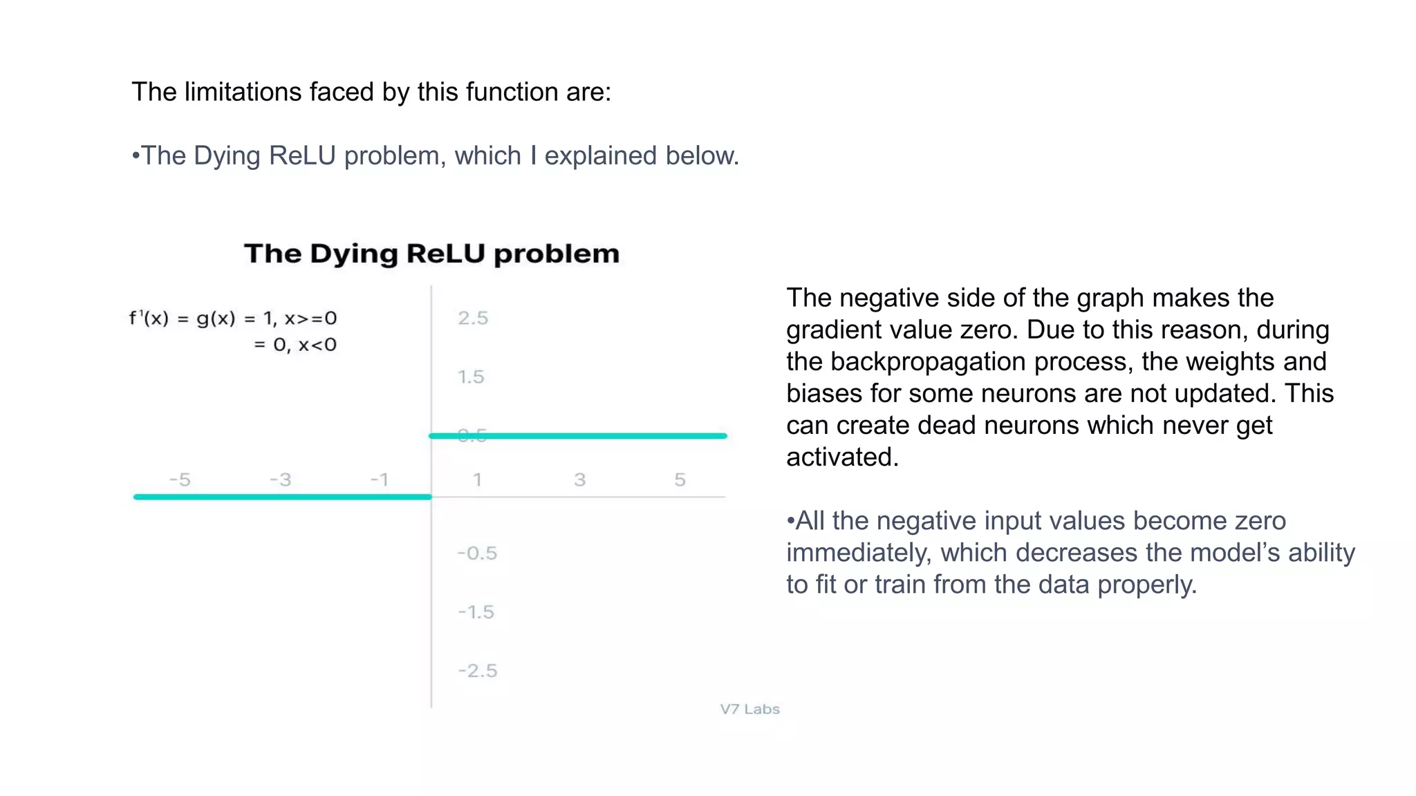 The limitations faced by this function are:
•The Dying ReLU problem, which I explained below.
The negative side of the graph makes the
gradient value zero. Due to this reason, during
the backpropagation process, the weights and
biases for some neurons are not updated. This
can create dead neurons which never get
activated.
•All the negative input values become zero
immediately, which decreases the model’s ability
to fit or train from the data properly.
 