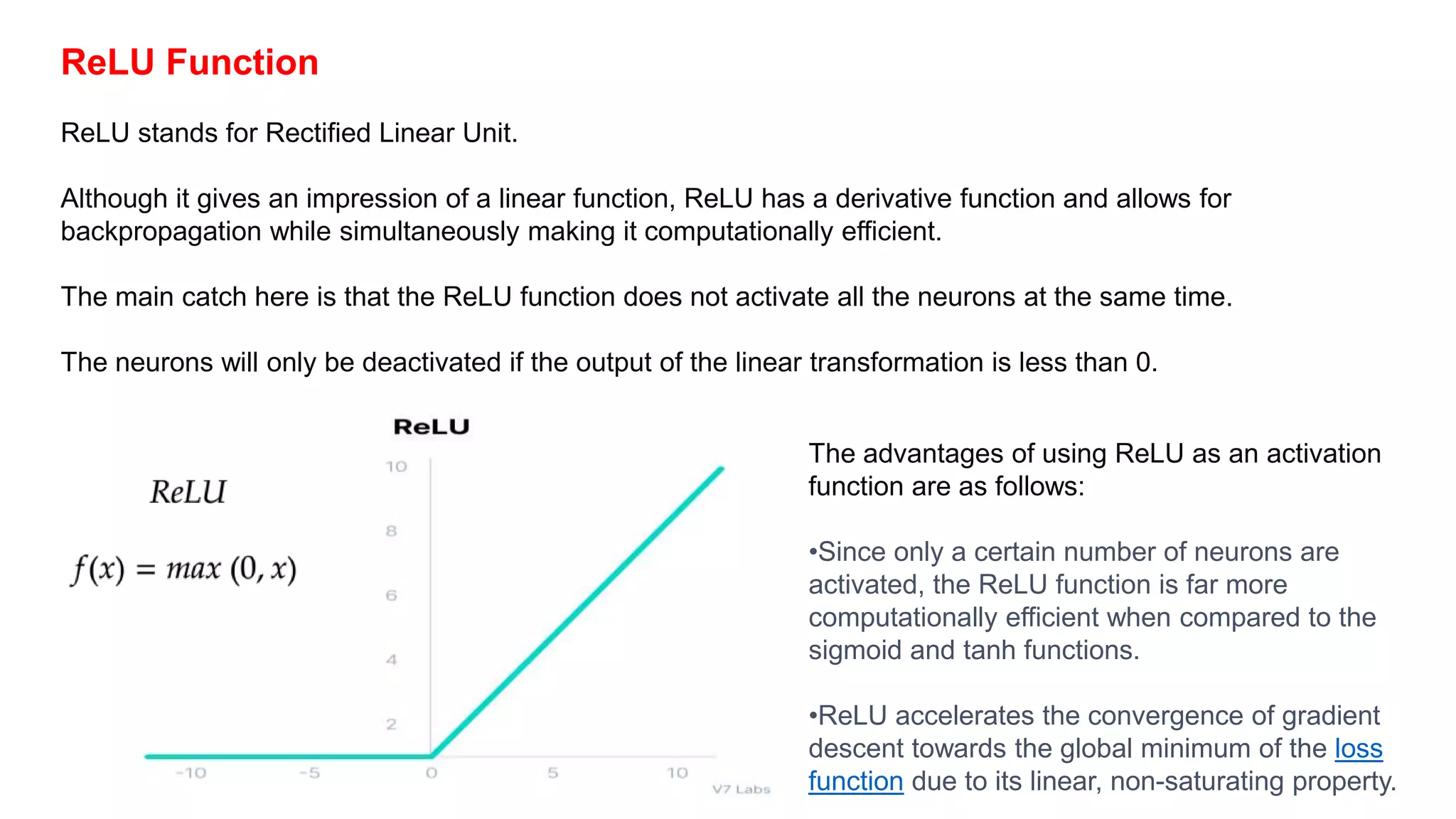 ReLU Function
ReLU stands for Rectified Linear Unit.
Although it gives an impression of a linear function, ReLU has a derivative function and allows for
backpropagation while simultaneously making it computationally efficient.
The main catch here is that the ReLU function does not activate all the neurons at the same time.
The neurons will only be deactivated if the output of the linear transformation is less than 0.
The advantages of using ReLU as an activation
function are as follows:
•Since only a certain number of neurons are
activated, the ReLU function is far more
computationally efficient when compared to the
sigmoid and tanh functions.
•ReLU accelerates the convergence of gradient
descent towards the global minimum of the loss
function due to its linear, non-saturating property.
 