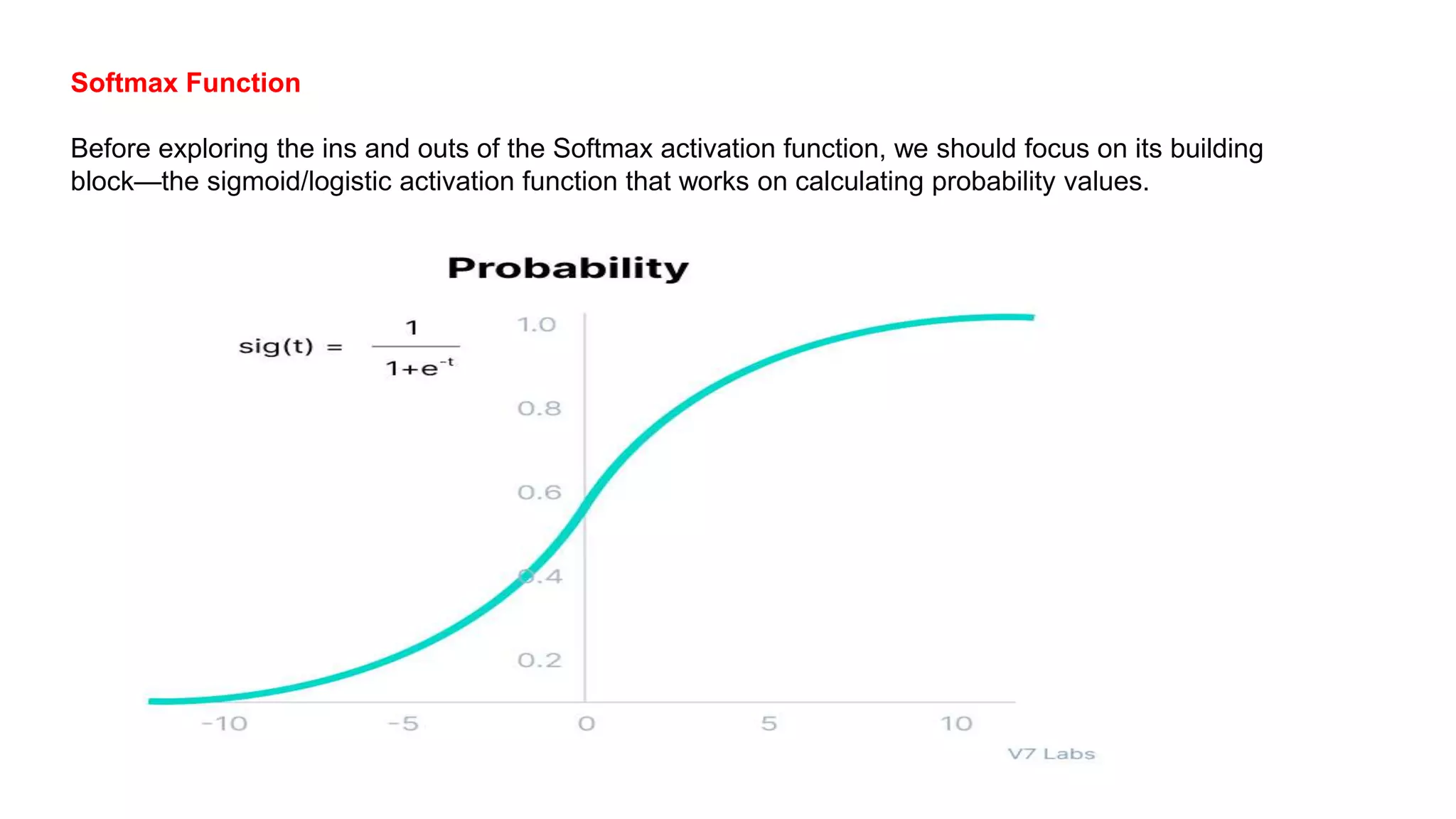 Softmax Function
Before exploring the ins and outs of the Softmax activation function, we should focus on its building
block—the sigmoid/logistic activation function that works on calculating probability values.
 