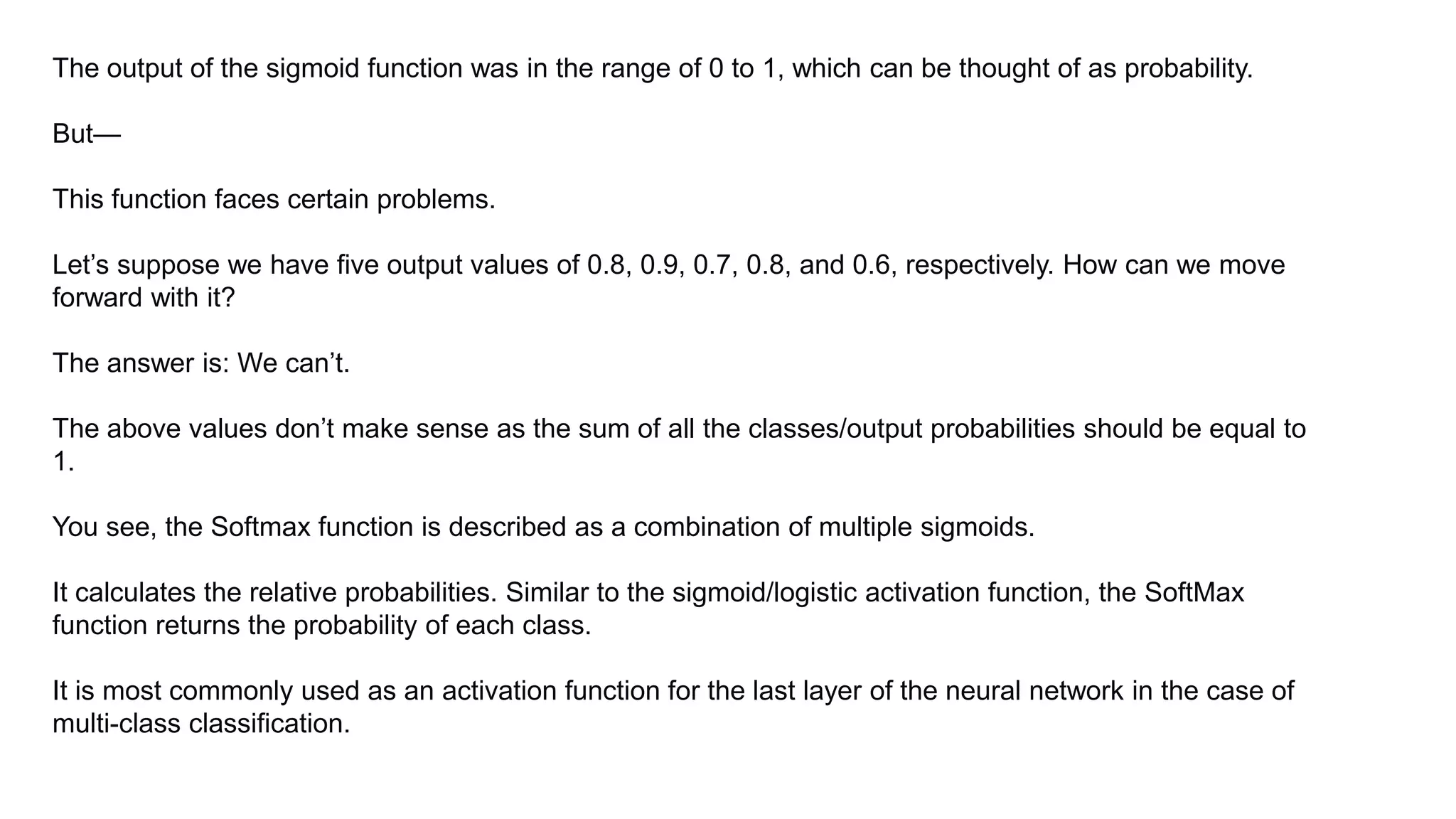 The output of the sigmoid function was in the range of 0 to 1, which can be thought of as probability.
But—
This function faces certain problems.
Let’s suppose we have five output values of 0.8, 0.9, 0.7, 0.8, and 0.6, respectively. How can we move
forward with it?
The answer is: We can’t.
The above values don’t make sense as the sum of all the classes/output probabilities should be equal to
1.
You see, the Softmax function is described as a combination of multiple sigmoids.
It calculates the relative probabilities. Similar to the sigmoid/logistic activation function, the SoftMax
function returns the probability of each class.
It is most commonly used as an activation function for the last layer of the neural network in the case of
multi-class classification.
 