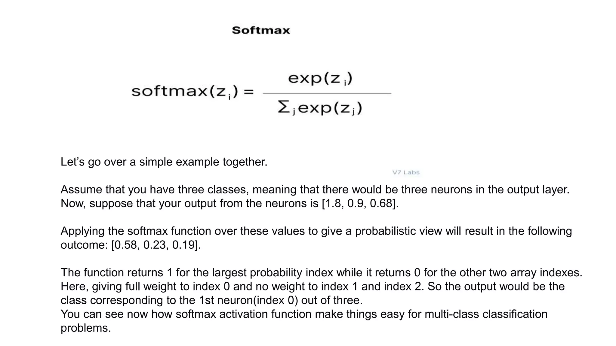 Let’s go over a simple example together.
Assume that you have three classes, meaning that there would be three neurons in the output layer.
Now, suppose that your output from the neurons is [1.8, 0.9, 0.68].
Applying the softmax function over these values to give a probabilistic view will result in the following
outcome: [0.58, 0.23, 0.19].
The function returns 1 for the largest probability index while it returns 0 for the other two array indexes.
Here, giving full weight to index 0 and no weight to index 1 and index 2. So the output would be the
class corresponding to the 1st neuron(index 0) out of three.
You can see now how softmax activation function make things easy for multi-class classification
problems.
 