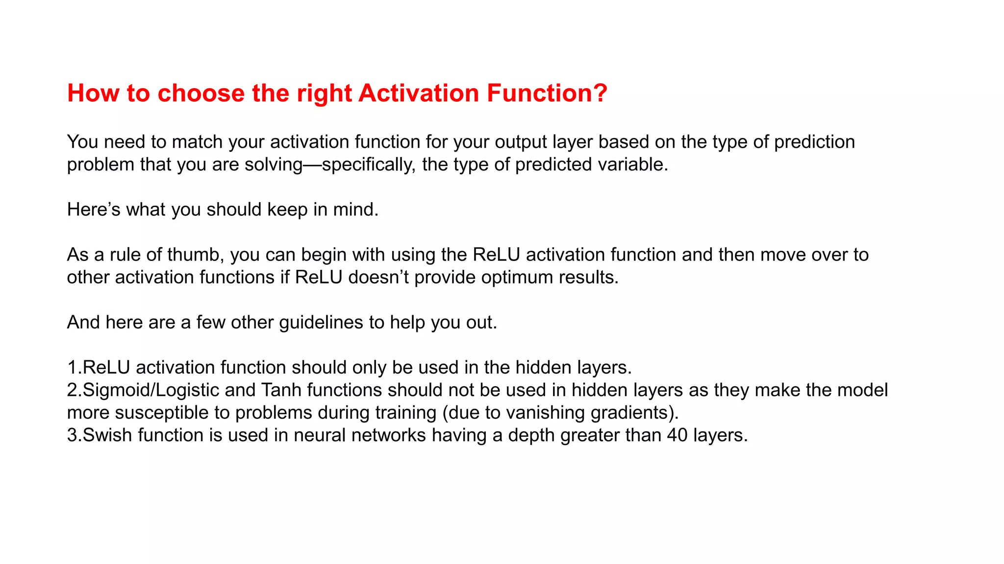 How to choose the right Activation Function?
You need to match your activation function for your output layer based on the type of prediction
problem that you are solving—specifically, the type of predicted variable.
Here’s what you should keep in mind.
As a rule of thumb, you can begin with using the ReLU activation function and then move over to
other activation functions if ReLU doesn’t provide optimum results.
And here are a few other guidelines to help you out.
1.ReLU activation function should only be used in the hidden layers.
2.Sigmoid/Logistic and Tanh functions should not be used in hidden layers as they make the model
more susceptible to problems during training (due to vanishing gradients).
3.Swish function is used in neural networks having a depth greater than 40 layers.
 