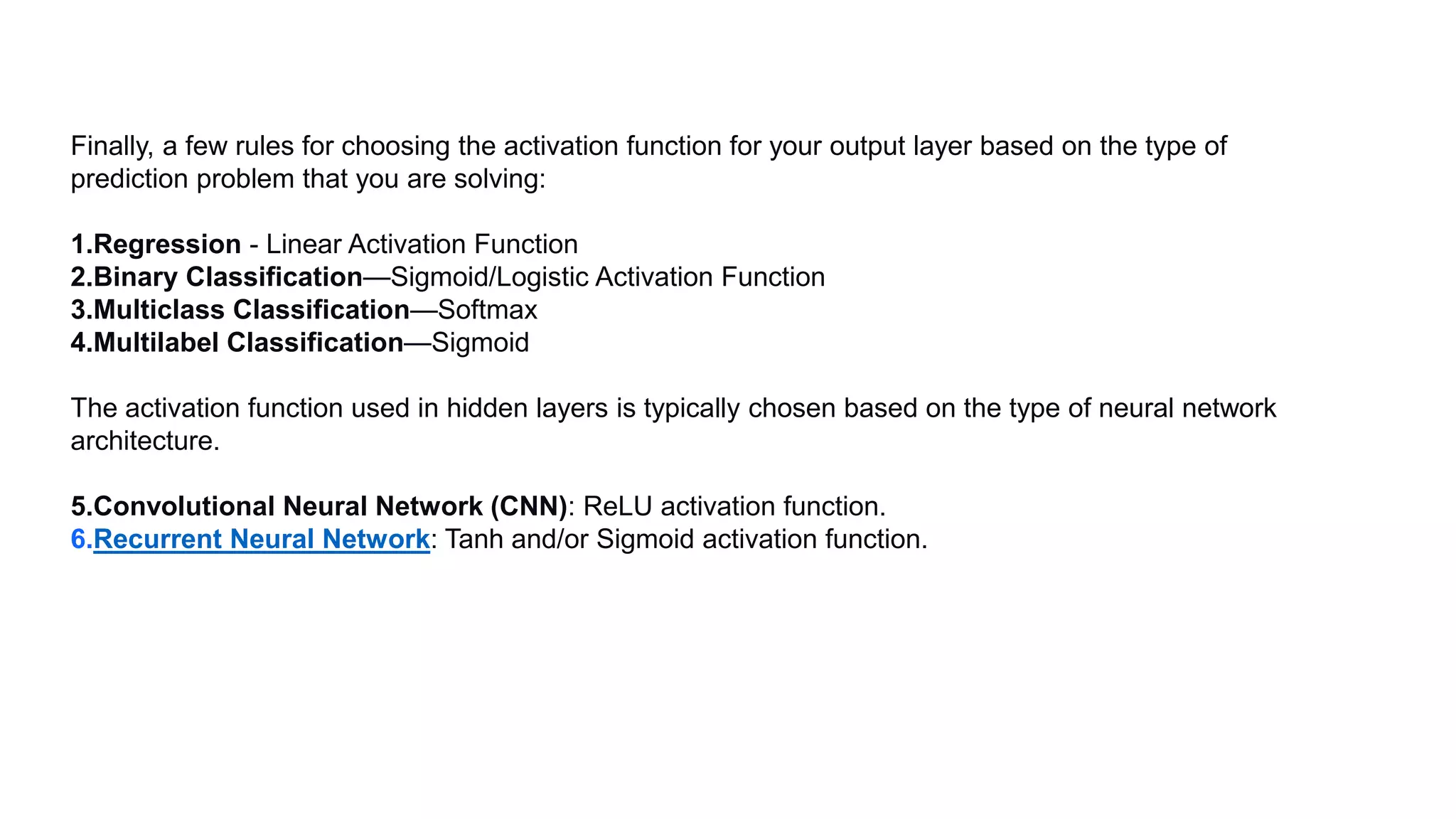 Finally, a few rules for choosing the activation function for your output layer based on the type of
prediction problem that you are solving:
1.Regression - Linear Activation Function
2.Binary Classification—Sigmoid/Logistic Activation Function
3.Multiclass Classification—Softmax
4.Multilabel Classification—Sigmoid
The activation function used in hidden layers is typically chosen based on the type of neural network
architecture.
5.Convolutional Neural Network (CNN): ReLU activation function.
6.Recurrent Neural Network: Tanh and/or Sigmoid activation function.
 