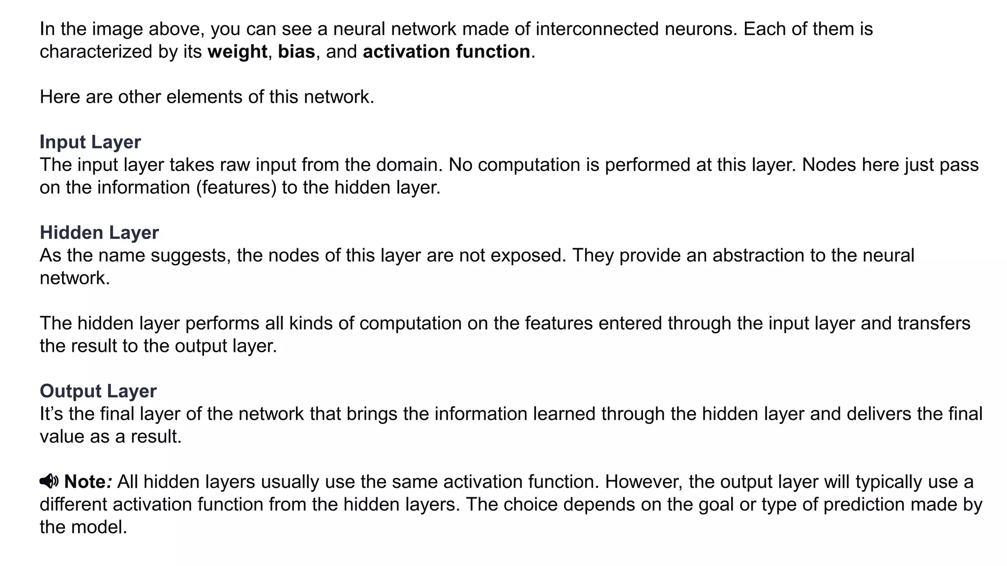 In the image above, you can see a neural network made of interconnected neurons. Each of them is
characterized by its weight, bias, and activation function.
Here are other elements of this network.
Input Layer
The input layer takes raw input from the domain. No computation is performed at this layer. Nodes here just pass
on the information (features) to the hidden layer.
Hidden Layer
As the name suggests, the nodes of this layer are not exposed. They provide an abstraction to the neural
network.
The hidden layer performs all kinds of computation on the features entered through the input layer and transfers
the result to the output layer.
Output Layer
It’s the final layer of the network that brings the information learned through the hidden layer and delivers the final
value as a result.
📢 Note: All hidden layers usually use the same activation function. However, the output layer will typically use a
different activation function from the hidden layers. The choice depends on the goal or type of prediction made by
the model.
 