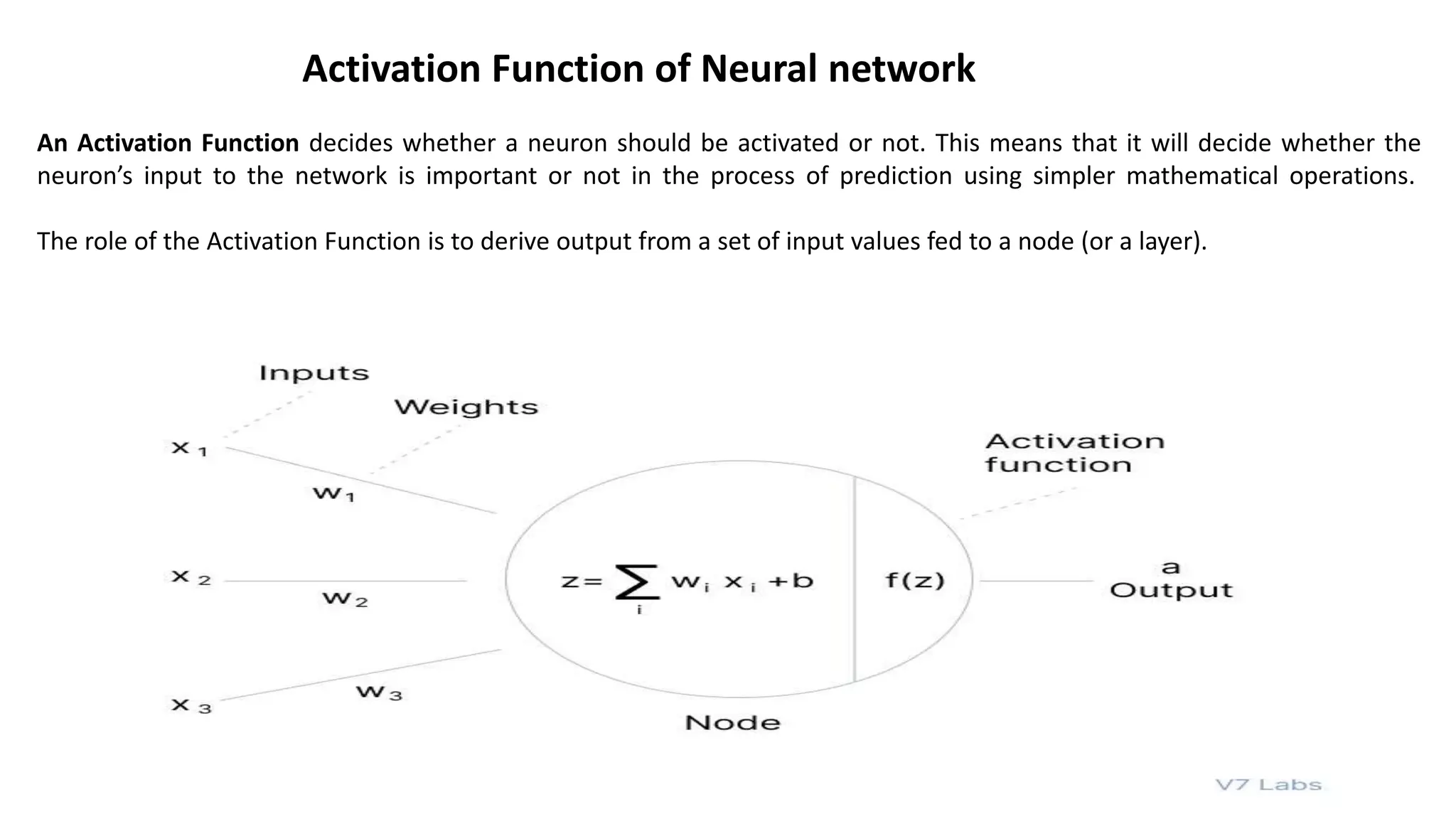 An Activation Function decides whether a neuron should be activated or not. This means that it will decide whether the
neuron’s input to the network is important or not in the process of prediction using simpler mathematical operations.
The role of the Activation Function is to derive output from a set of input values fed to a node (or a layer).
Activation Function of Neural network
 