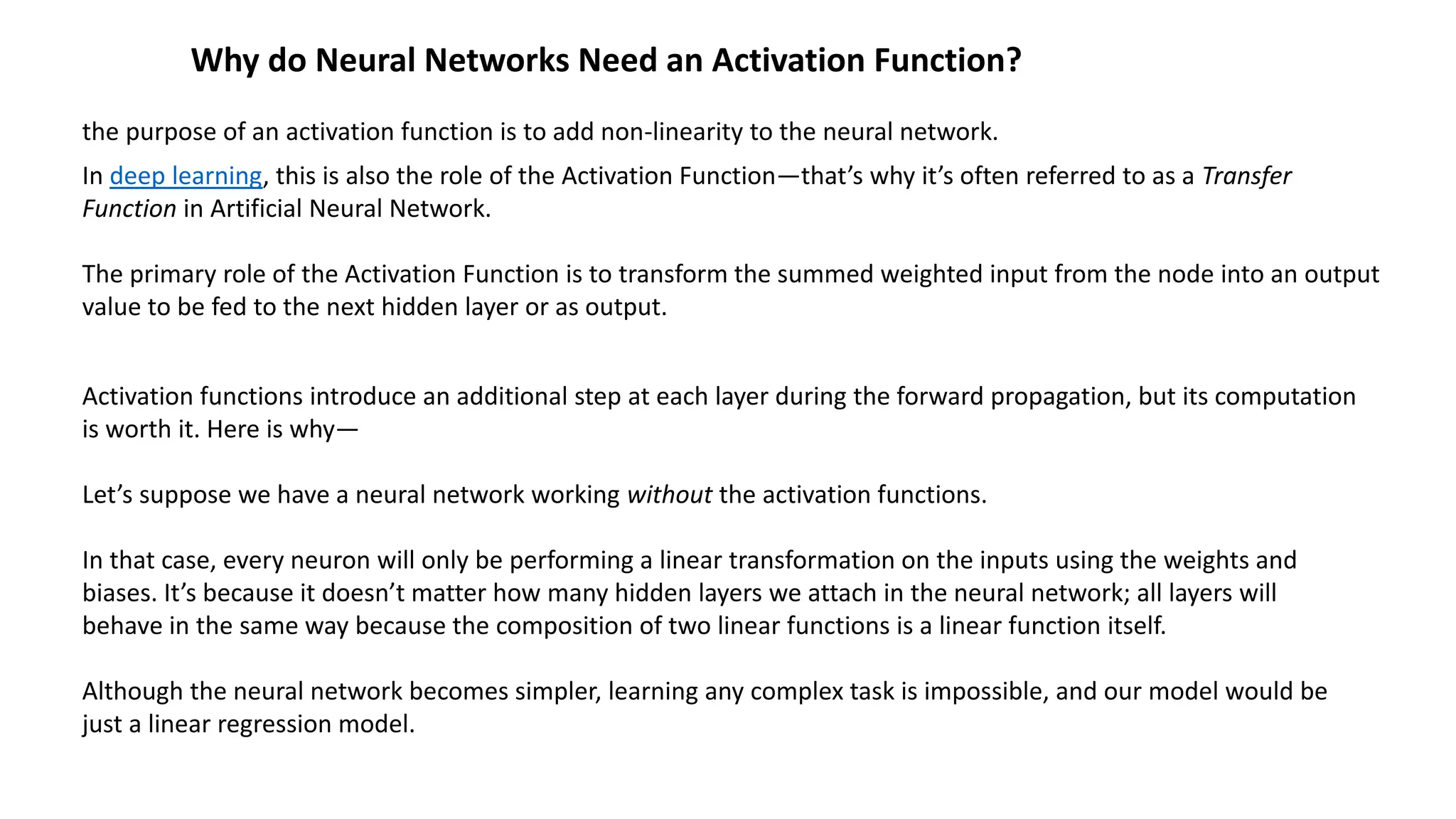 Why do Neural Networks Need an Activation Function?
the purpose of an activation function is to add non-linearity to the neural network.
In deep learning, this is also the role of the Activation Function—that’s why it’s often referred to as a Transfer
Function in Artificial Neural Network.
The primary role of the Activation Function is to transform the summed weighted input from the node into an output
value to be fed to the next hidden layer or as output.
Activation functions introduce an additional step at each layer during the forward propagation, but its computation
is worth it. Here is why—
Let’s suppose we have a neural network working without the activation functions.
In that case, every neuron will only be performing a linear transformation on the inputs using the weights and
biases. It’s because it doesn’t matter how many hidden layers we attach in the neural network; all layers will
behave in the same way because the composition of two linear functions is a linear function itself.
Although the neural network becomes simpler, learning any complex task is impossible, and our model would be
just a linear regression model.
 