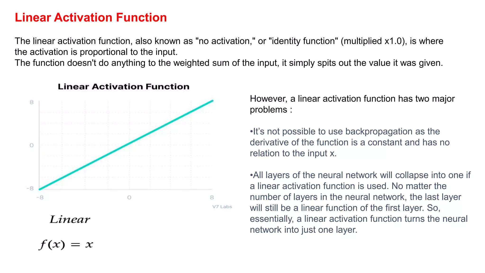 Linear Activation Function
The linear activation function, also known as "no activation," or "identity function" (multiplied x1.0), is where
the activation is proportional to the input.
The function doesn't do anything to the weighted sum of the input, it simply spits out the value it was given.
However, a linear activation function has two major
problems :
•It’s not possible to use backpropagation as the
derivative of the function is a constant and has no
relation to the input x.
•All layers of the neural network will collapse into one if
a linear activation function is used. No matter the
number of layers in the neural network, the last layer
will still be a linear function of the first layer. So,
essentially, a linear activation function turns the neural
network into just one layer.
 