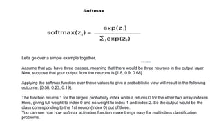 Let’s go over a simple example together.
Assume that you have three classes, meaning that there would be three neurons in the output layer.
Now, suppose that your output from the neurons is [1.8, 0.9, 0.68].
Applying the softmax function over these values to give a probabilistic view will result in the following
outcome: [0.58, 0.23, 0.19].
The function returns 1 for the largest probability index while it returns 0 for the other two array indexes.
Here, giving full weight to index 0 and no weight to index 1 and index 2. So the output would be the
class corresponding to the 1st neuron(index 0) out of three.
You can see now how softmax activation function make things easy for multi-class classification
problems.
 
