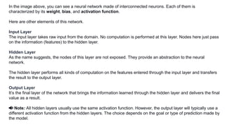 In the image above, you can see a neural network made of interconnected neurons. Each of them is
characterized by its weight, bias, and activation function.
Here are other elements of this network.
Input Layer
The input layer takes raw input from the domain. No computation is performed at this layer. Nodes here just pass
on the information (features) to the hidden layer.
Hidden Layer
As the name suggests, the nodes of this layer are not exposed. They provide an abstraction to the neural
network.
The hidden layer performs all kinds of computation on the features entered through the input layer and transfers
the result to the output layer.
Output Layer
It’s the final layer of the network that brings the information learned through the hidden layer and delivers the final
value as a result.
📢 Note: All hidden layers usually use the same activation function. However, the output layer will typically use a
different activation function from the hidden layers. The choice depends on the goal or type of prediction made by
the model.
 