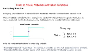 Types of Neural Networks Activation Functions
Binary Step Function
Binary step function depends on a threshold value that decides whether a neuron should be activated or not.
The input fed to the activation function is compared to a certain threshold; if the input is greater than it, then the
neuron is activated, else it is deactivated, meaning that its output is not passed on to the next hidden layer.
Here are some of the limitations of binary step function:
•It cannot provide multi-value outputs—for example, it cannot be used for multi-class classification problems.
•The gradient of the step function is zero, which causes a hindrance in the backpropagation process.
 