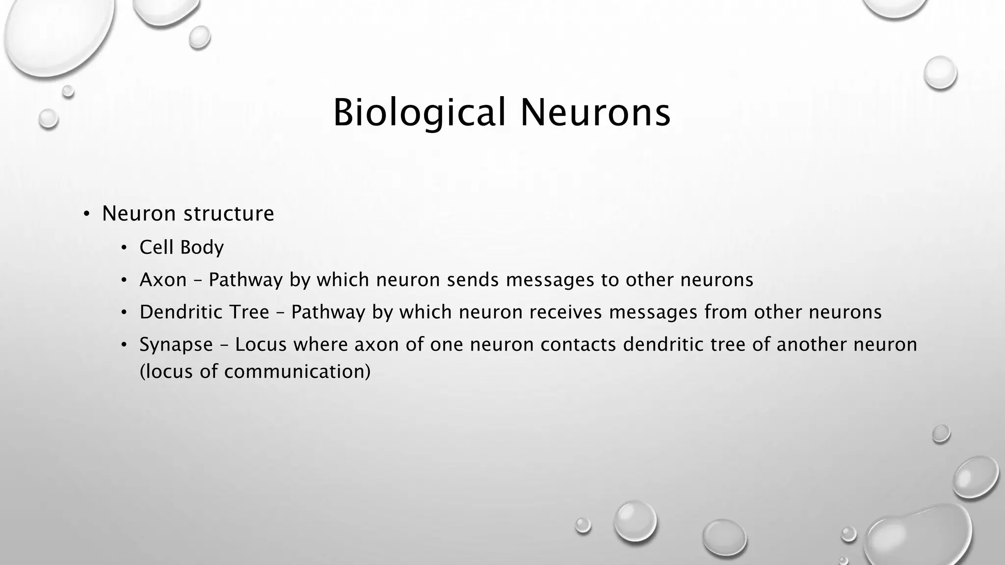 Biological Neurons
• Neuron structure
• Cell Body
• Axon – Pathway by which neuron sends messages to other neurons
• Dendritic Tree – Pathway by which neuron receives messages from other neurons
• Synapse – Locus where axon of one neuron contacts dendritic tree of another neuron
(locus of communication)
 