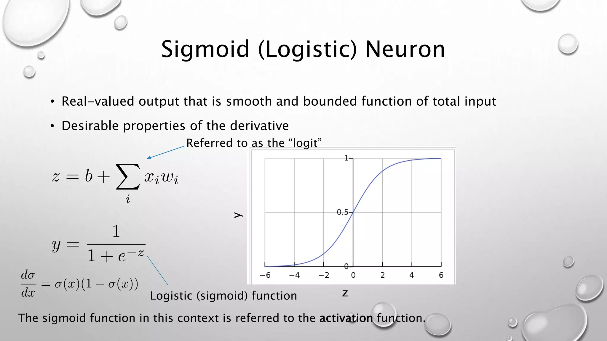 Sigmoid (Logistic) Neuron
• Real-valued output that is smooth and bounded function of total input
• Desirable properties of the derivative
y
zLogistic (sigmoid) function
The sigmoid function in this context is referred to the activation function.
Referred to as the “logit”
 