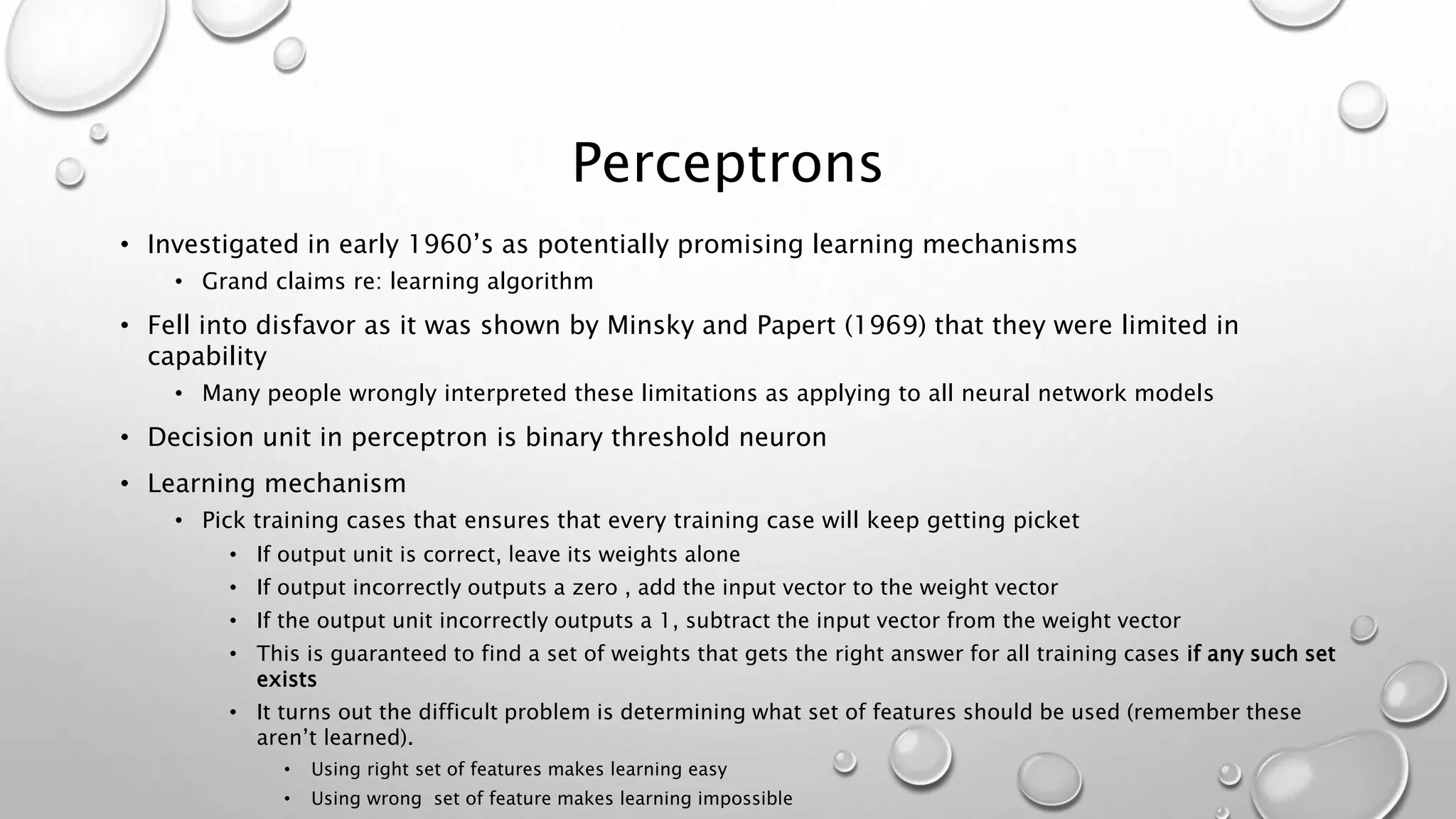 Perceptrons
• Investigated in early 1960’s as potentially promising learning mechanisms
• Grand claims re: learning algorithm
• Fell into disfavor as it was shown by Minsky and Papert (1969) that they were limited in
capability
• Many people wrongly interpreted these limitations as applying to all neural network models
• Decision unit in perceptron is binary threshold neuron
• Learning mechanism
• Pick training cases that ensures that every training case will keep getting picket
• If output unit is correct, leave its weights alone
• If output incorrectly outputs a zero , add the input vector to the weight vector
• If the output unit incorrectly outputs a 1, subtract the input vector from the weight vector
• This is guaranteed to find a set of weights that gets the right answer for all training cases if any such set
exists
• It turns out the difficult problem is determining what set of features should be used (remember these
aren’t learned).
• Using right set of features makes learning easy
• Using wrong set of feature makes learning impossible
 