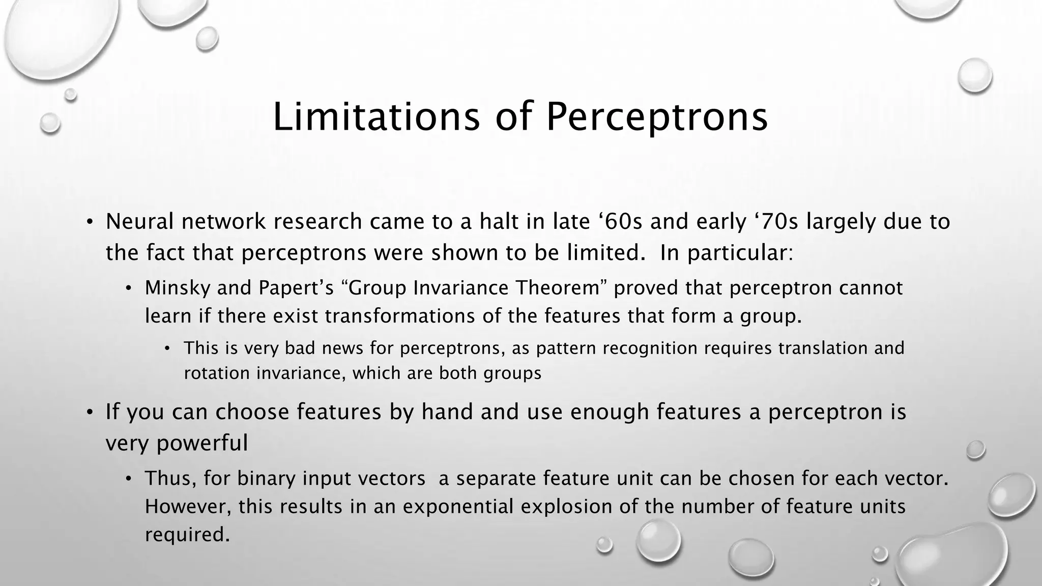 Limitations of Perceptrons
• Neural network research came to a halt in late ‘60s and early ‘70s largely due to
the fact that perceptrons were shown to be limited. In particular:
• Minsky and Papert’s “Group Invariance Theorem” proved that perceptron cannot
learn if there exist transformations of the features that form a group.
• This is very bad news for perceptrons, as pattern recognition requires translation and
rotation invariance, which are both groups
• If you can choose features by hand and use enough features a perceptron is
very powerful
• Thus, for binary input vectors a separate feature unit can be chosen for each vector.
However, this results in an exponential explosion of the number of feature units
required.
 