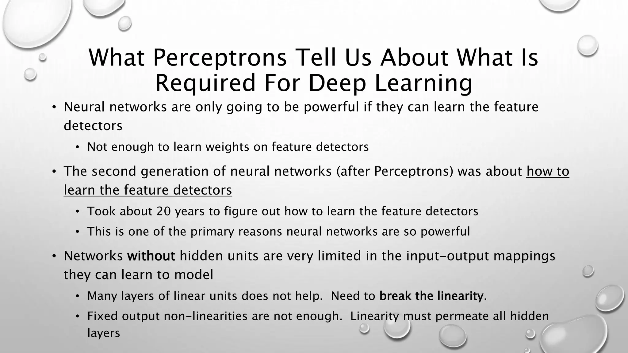 What Perceptrons Tell Us About What Is
Required For Deep Learning
• Neural networks are only going to be powerful if they can learn the feature
detectors
• Not enough to learn weights on feature detectors
• The second generation of neural networks (after Perceptrons) was about how to
learn the feature detectors
• Took about 20 years to figure out how to learn the feature detectors
• This is one of the primary reasons neural networks are so powerful
• Networks without hidden units are very limited in the input-output mappings
they can learn to model
• Many layers of linear units does not help. Need to break the linearity.
• Fixed output non-linearities are not enough. Linearity must permeate all hidden
layers
 