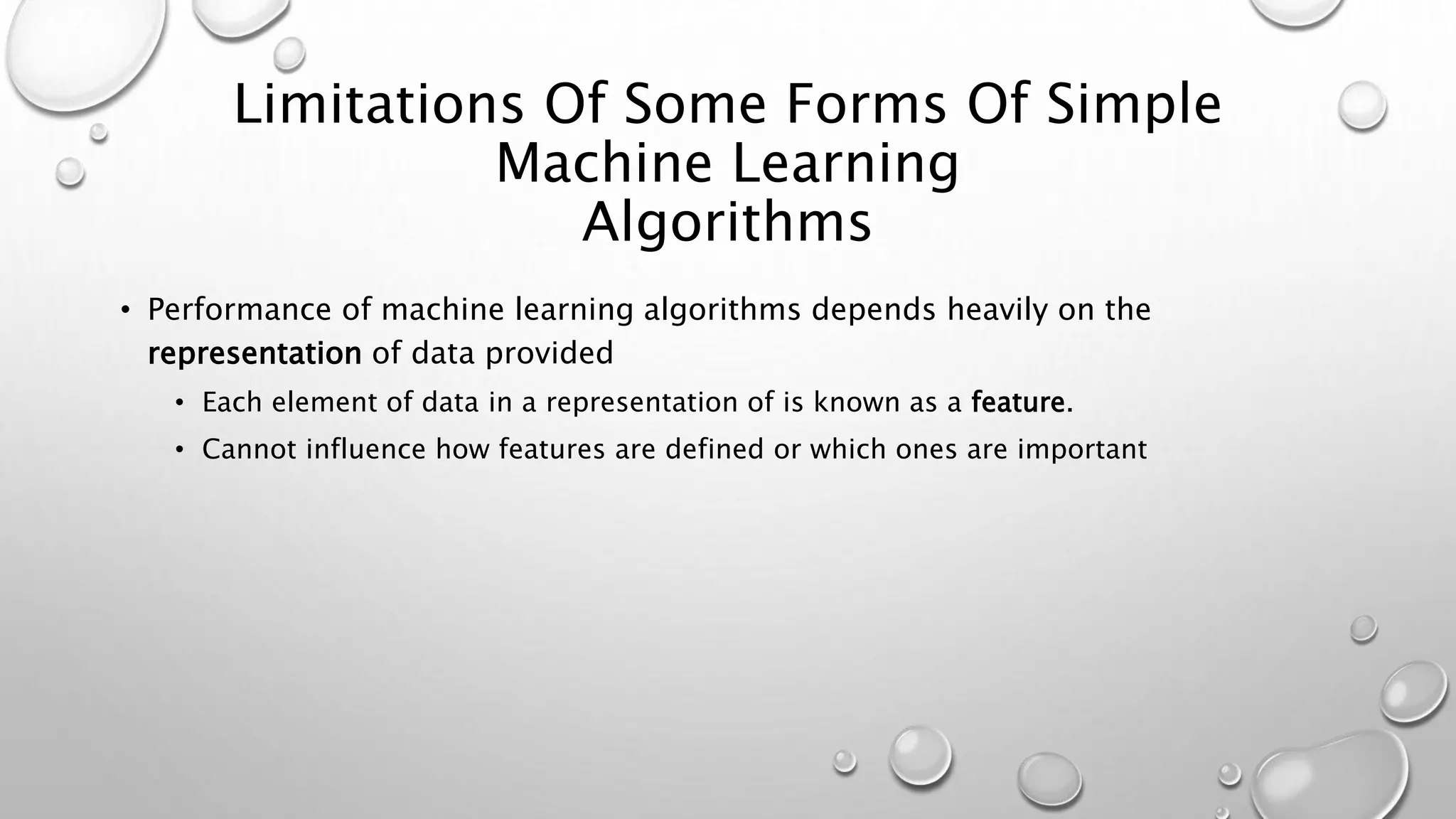 Limitations Of Some Forms Of Simple
Machine Learning
Algorithms
• Performance of machine learning algorithms depends heavily on the
representation of data provided
• Each element of data in a representation of is known as a feature.
• Cannot influence how features are defined or which ones are important
 