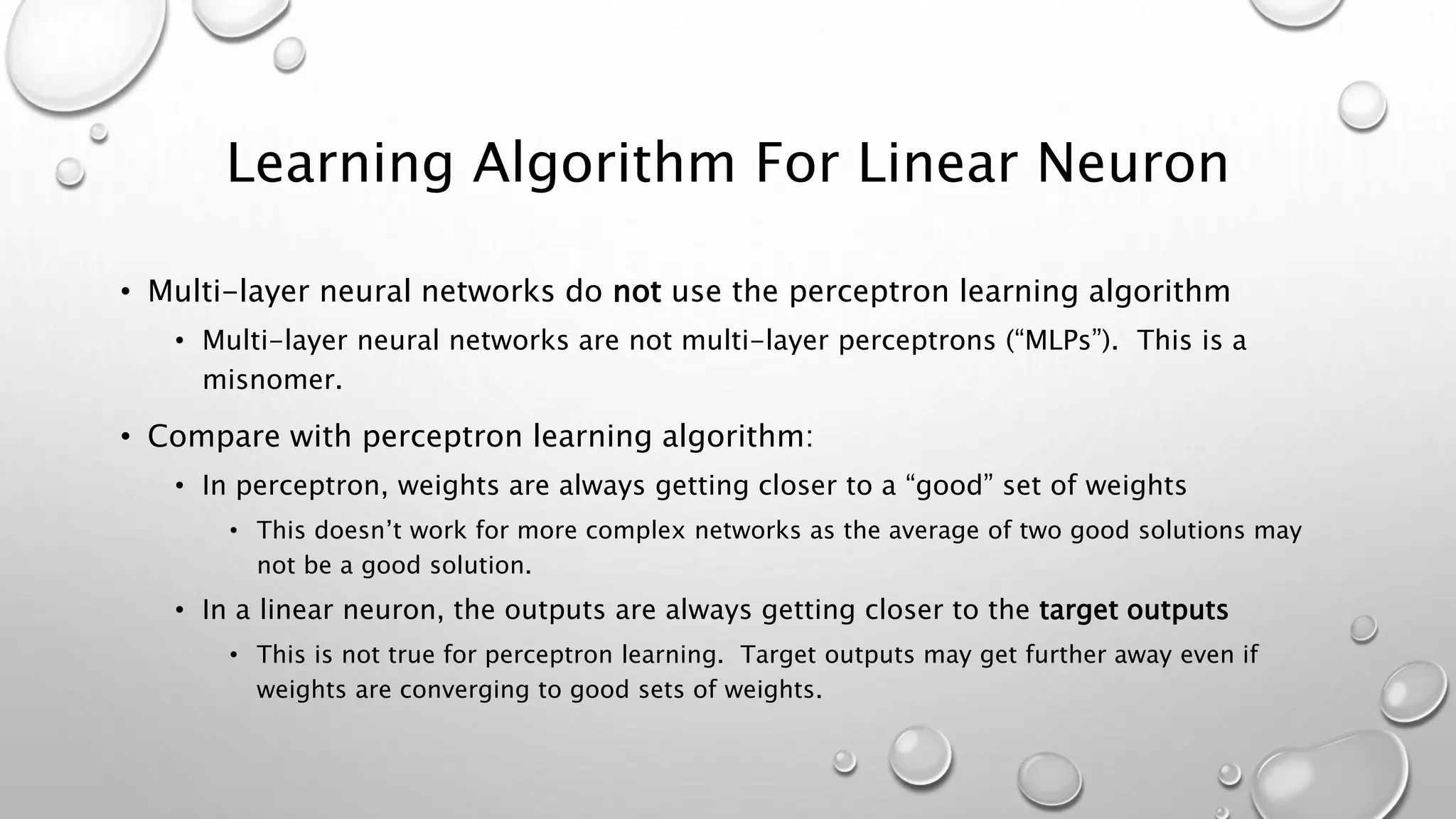 Learning Algorithm For Linear Neuron
• Multi-layer neural networks do not use the perceptron learning algorithm
• Multi-layer neural networks are not multi-layer perceptrons (“MLPs”). This is a
misnomer.
• Compare with perceptron learning algorithm:
• In perceptron, weights are always getting closer to a “good” set of weights
• This doesn’t work for more complex networks as the average of two good solutions may
not be a good solution.
• In a linear neuron, the outputs are always getting closer to the target outputs
• This is not true for perceptron learning. Target outputs may get further away even if
weights are converging to good sets of weights.
 