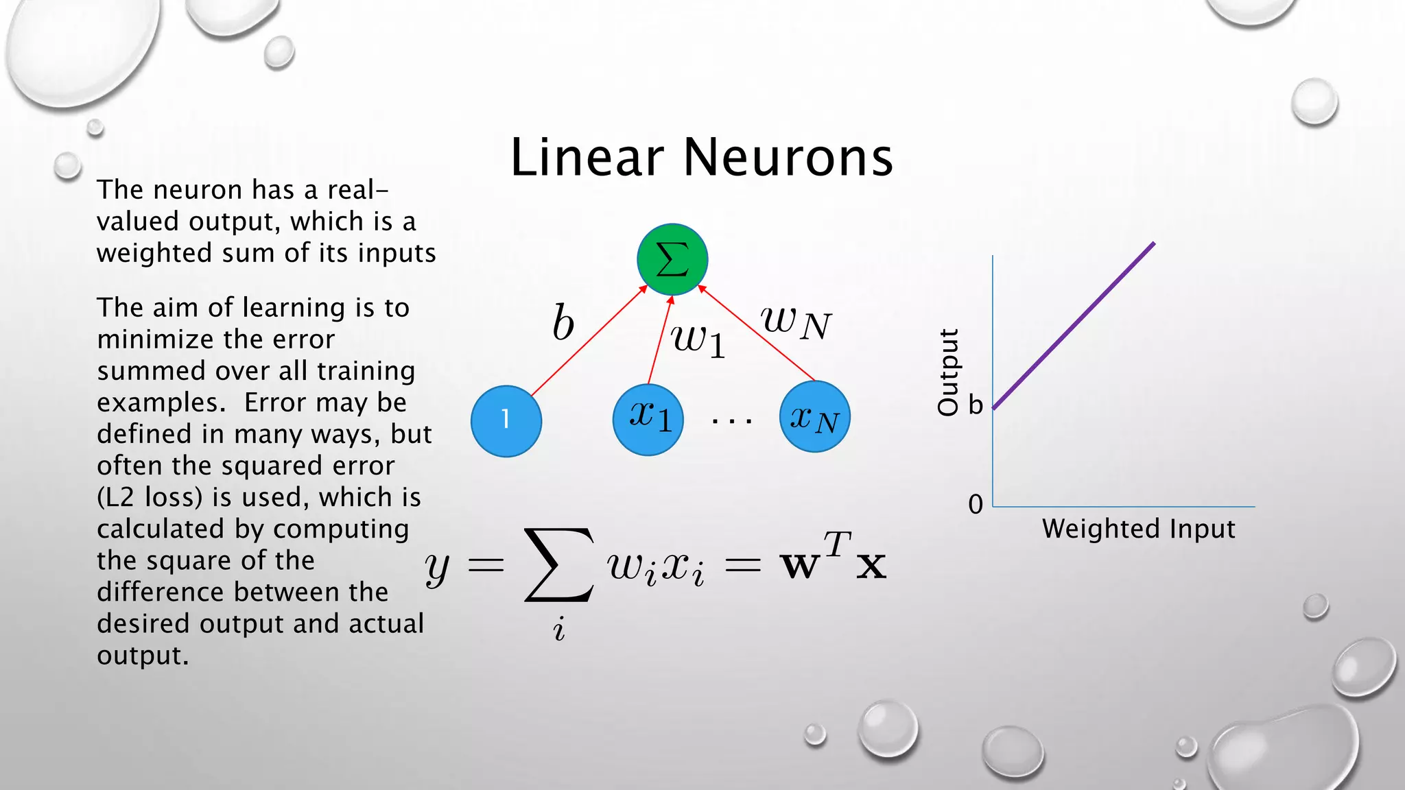 Linear Neurons
1 . . . b
0
Weighted Input
Output
The neuron has a real-
valued output, which is a
weighted sum of its inputs
The aim of learning is to
minimize the error
summed over all training
examples. Error may be
defined in many ways, but
often the squared error
(L2 loss) is used, which is
calculated by computing
the square of the
difference between the
desired output and actual
output.
 