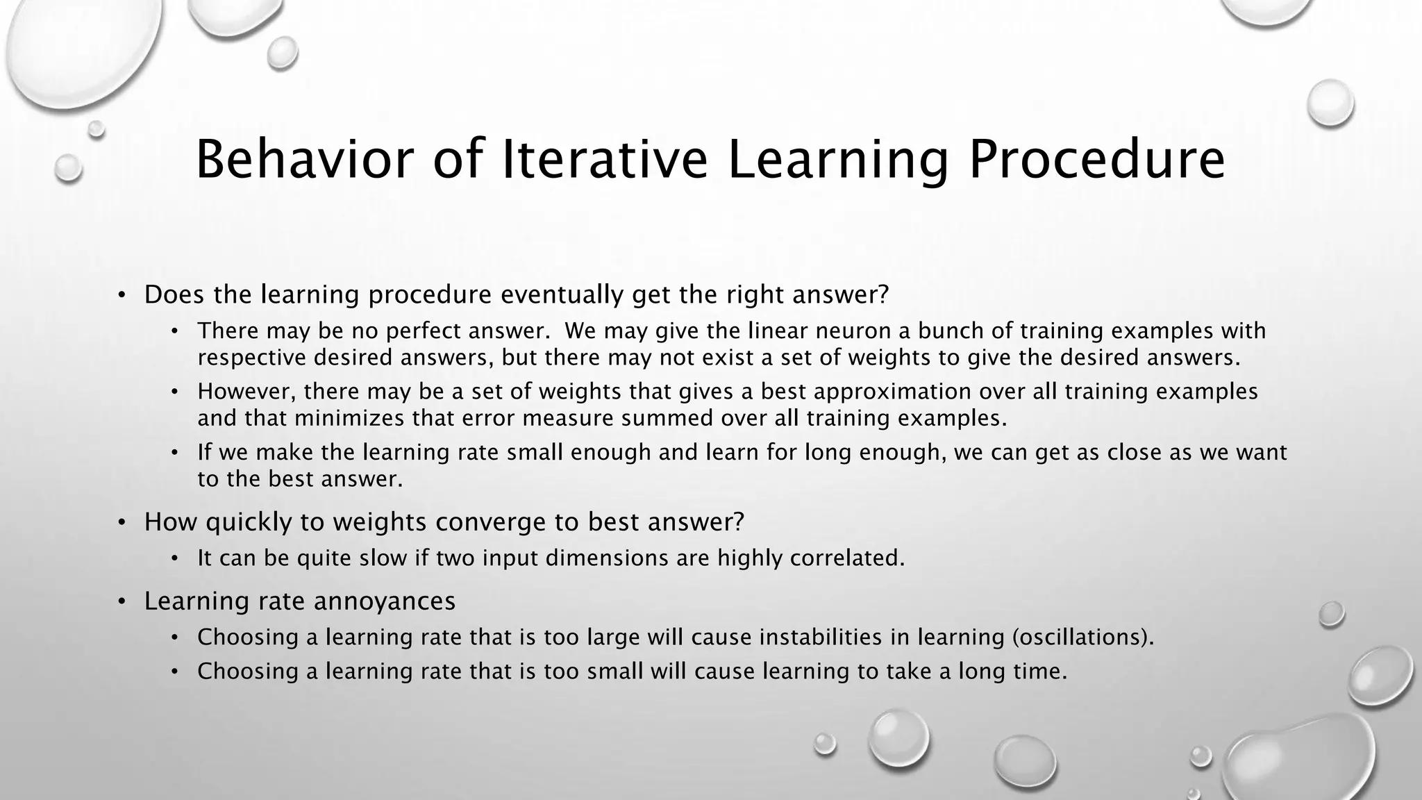 Behavior of Iterative Learning Procedure
• Does the learning procedure eventually get the right answer?
• There may be no perfect answer. We may give the linear neuron a bunch of training examples with
respective desired answers, but there may not exist a set of weights to give the desired answers.
• However, there may be a set of weights that gives a best approximation over all training examples
and that minimizes that error measure summed over all training examples.
• If we make the learning rate small enough and learn for long enough, we can get as close as we want
to the best answer.
• How quickly to weights converge to best answer?
• It can be quite slow if two input dimensions are highly correlated.
• Learning rate annoyances
• Choosing a learning rate that is too large will cause instabilities in learning (oscillations).
• Choosing a learning rate that is too small will cause learning to take a long time.
 