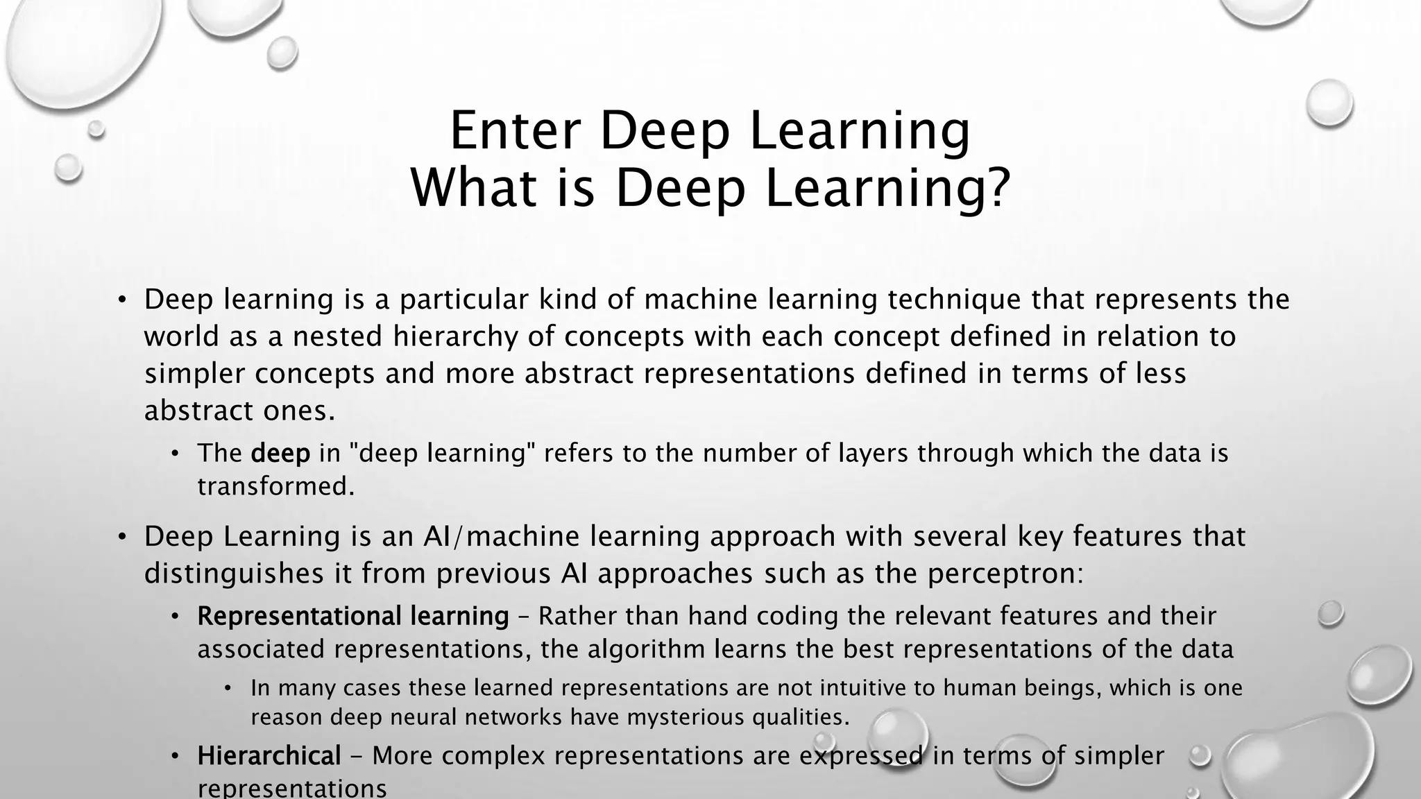 Enter Deep Learning
What is Deep Learning?
• Deep learning is a particular kind of machine learning technique that represents the
world as a nested hierarchy of concepts with each concept defined in relation to
simpler concepts and more abstract representations defined in terms of less
abstract ones.
• The deep in "deep learning" refers to the number of layers through which the data is
transformed.
• Deep Learning is an AI/machine learning approach with several key features that
distinguishes it from previous AI approaches such as the perceptron:
• Representational learning – Rather than hand coding the relevant features and their
associated representations, the algorithm learns the best representations of the data
• In many cases these learned representations are not intuitive to human beings, which is one
reason deep neural networks have mysterious qualities.
• Hierarchical - More complex representations are expressed in terms of simpler
representations
 